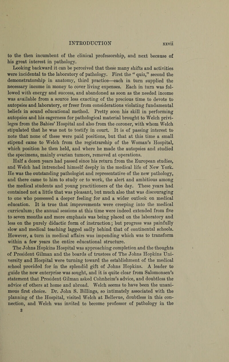 XXYll to the then incumbent of the clinical professorship, and next because of his great interest in pathology. Looking backward it can be perceived that these many shifts and activities were incidental to the laboratory of pathology. First the “ quiz,” second the demonstratorship in anatomy, third practice—each in turn supplied the necessary income in money to cover living expenses. Each in turn was fol¬ lowed with energy and success, and abandoned as soon as the needed income was available from a source less exacting of the precious time to devote to autopsies and laboratory, or freer from considerations violating fundamental beliefs in sound educational method. Pretty soon his skill in performing autopsies and his eagerness for pathological material brought to Welch privi¬ leges from the Babies’ Hospital and also from the coroner, with whom Welch stipulated that he was not to testify in court. It is of passing interest to note that none of these were paid positions, but that at this time a small stipend came to Welch from the registrarship of the Woman’s Hospital, which position he then held, and where he made the autopsies and studied the specimens, mainly ovarian tumors, removed at operations. Half a dozen years had passed since his return from the European studies, and Welch had intrenched himself deeply in the medical life of New York. He was the outstanding pathologist and representative of the new pathology, and there came to him to study or to work, the alert and ambitious among the medical students and young practitioners of the day. These years had contained not a little that was pleasant, but much also that was discouraging to one who possessed a deeper feeling for and a wider outlook on medical education. It is true that improvements were creeping into the medical curriculum; the annual sessions at this time were indeed extended from five to seven months and more emphasis was being placed on the laboratory and less on the purely didactic form of instruction; but progress was painfully slow and medical teaching lagged sadly behind that of continental schools. However, a turn in medical affairs was impending which was to transform within a few years the entire educational structure. The Johns Hopkins Hospital was approaching completion and the thoughts of President Gilman and the boards of trustees of The Johns Hopkins Uni¬ versity and Hospital were turning toward the establishment of the medical school provided for in the splendid gift of Johns Hopkins. A leader to guide the new enterprise was sought, and it is quite clear from Salomonsen’s statement that President Gilman asked Cohnheim’s advice, and doubtless the advice of others at home and abroad. Welch seems to have been the unani¬ mous first choice. Dr. John S. Billings, so intimately associated with the planning of the Hospital, visited Welch at Bellevue, doubtless in this con¬ nection, and Welch was invited to become professor of pathology in the 3