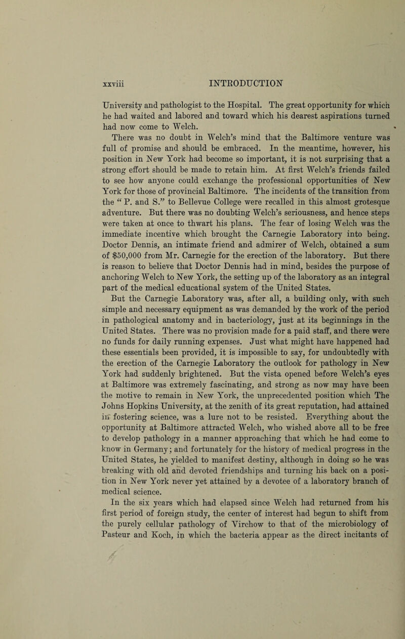 University and pathologist to the Hospital. The great opportunity for which he had waited and labored and toward which his dearest aspirations turned had now come to Welch. There was no doubt in Welch’s mind that the Baltimore venture was full of promise and should he embraced. In the meantime, however, his position in New York had become so important, it is not surprising that a strong effort should be made to retain him. At first Welch’s friends failed to see how anyone could exchange the professional opportunities of New York for those of provincial Baltimore. The incidents of the transition from the “ P. and S.” to Bellevue College were recalled in this almost grotesque adventure. But there was no doubting Welch’s seriousness, and hence steps were taken at once to thwart his plans. The fear of losing Welch was the immediate incentive which brought the Carnegie Laboratory into being. Doctor Dennis, an intimate friend and admirer of Welch, obtained a sum of $50,000 from Mr. Carnegie for the erection of the laboratory. But there is reason to believe that Doctor Dennis had in mind, besides the purpose of anchoring Welch to New York, the setting up of the laboratory as an integral part of the medical educational system of the United States. But the Carnegie Laboratory was, after all, a building only, with such simple and necessary equipment as was demanded by the work of the period in pathological anatomy and in bacteriology, just at its beginnings in the United States. There was no provision made for a paid staff, and there were no funds for daily running expenses. Just what might have happened had these essentials been provided, it is impossible to say, for undoubtedly with the erection of the Carnegie Laboratory the outlook for pathology in New York had suddenly brightened. But the vista opened before Welch’s eyes at Baltimore was extremely fascinating, and strong as now may have been the motive to remain in New York, the unprecedented position which The Johns Hopkins University, at the zenith of its great reputation, had attained in fostering science, was a lure not to be resisted. Everything about the opportunity at Baltimore attracted Welch, who wished above all to be free to develop pathology in a manner approaching that which he had come to know in Germany; and fortunately for the history of medical progress in the United States, he yielded to manifest destiny, although in doing so he was breaking with old and devoted friendships and turning his back on a posi¬ tion in New York never yet attained by a devotee of a laboratory branch of medical science. In the six years which had elapsed since Welch had returned from his first period of foreign study, the center of interest had begun to shift from the purely cellular pathology of Virchow to that of the microbiology of Pasteur and Koch, in which the bacteria appear as the direct incitants of