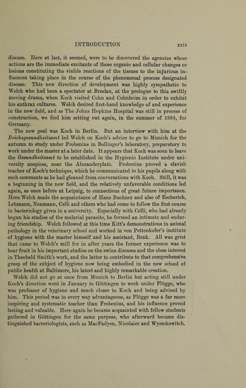 disease. Here at last, it seemed, were to be discovered the agencies whose actions are the immediate excitants of those organic and cellular changes or lesions constituting the visible reactions of the tissues to the injurious in¬ fluences taking place in the course of the phenomenal process designated disease. This new direction of development was highly sympathetic to Welch who had been a spectator at Breslau, at the prologue to this swiftly moving drama, when Koch visited Cohn and Cohnheim in order to exhibit his anthrax cultures. Welch desired first-hand knowledge of and experience in the new field, and as The Johns Hopkins Hospital was still in process of construction, we find him setting out again, in the summer of 1884, for Germany. The new goal was Koch in Berlin. But an interview with him at the Beichsgesundheitsamt led Welch on Koch’s advice to go to Munich for the autumn to study under Frobenius in Bollinger’s laboratory, preparatory to work under the master at a later date. It appears that Koch was soon to leave the Gesundheitsamt to be established in the Hygienic Institute under uni¬ versity auspices, near the Alexanderplatz. Frobenius proved a slavish teacher of Koch’s technique, which he communicated to his pupils along with such comments as he had gleaned from conversations with Koch. Still, it was a beginning in the new field, and the relatively unfavorable conditions led again, as once before at Leipzig, to connections of great future importance. Here Welch made the acquaintance of Hans Buchner and also of Escherich, Lehmann, Neumann, Celli and others who had come to follow the first course in bacteriology given in a university. Especially with Celli, who had already begun his studies of the malarial parasite, he formed an intimate and endur¬ ing friendship. Welch followed at this time Kitt’s demonstrations in animal pathology in the veterinary school and worked in von Pettenkofer’s institute of hygiene with the master himself and his assistant, Renk. All was grist that came to Welch’s mill for in after years the former experience was to bear fruit in his important studies on the swine diseases and the close interest in Theobald Smith’s work, and the latter to contribute to that comprehensive grasp of the subject of hygiene now being embodied in the new school of public health at Baltimore, his latest and highly remarkable creation. Welch did not go at once from Munich to Berlin but acting still under Koch’s direction went in January to Gottingen to work under Flugge, who was professor of hygiene and much closer to Koch and being advised by him. This period was in every way advantageous, as Flugge was a far more inspiring and systematic teacher than Frobenius, and his influence proved lasting and valuable. Here again he became acquainted with fellow students gathered in Gottingen for the same purpose, who afterward became dis¬ tinguished bacteriologists, 6uch as MacFadyen, Nicolaier and Wyssokowitch.