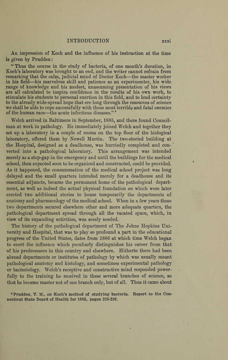 An impression of Koch and the influence of his instruction at the time is given by Prudden: “ Thus the course in the study of bacteria, of one month’s duration, in Koch’s laboratory was brought to an end, and the writer cannot refrain from remarking that the calm, judicial mind of Doctor Koch—the master worker in his field—his marvelous skill and patience as an experimenter, his wide range of knowledge and his modest, unassuming presentation of his views are all calculated to inspire confidence in the results of his own work, to stimulate his students to personal exertion in this field, and to lend certainty to the already wide-spread hope that ere long through the resources of science we shall be able to cope successfully with those most terrible and fatal enemies of the human race—the acute infectious diseases.” 2 Welch arrived in Baltimore in September, 1885, and there found Council¬ man at work in pathology. He immediately joined Welch and together they set up a laboratory in a couple of rooms on the top floor of the biological laboratory, offered them by Newell Martin. The two-storied building at the Hospital, designed as a deadhouse, was hurriedly completed and con¬ verted into a pathological laboratory. This arrangement was intended merely as a stop-gap in the emergency and until the buildings for the medical school, then expected soon to be organized and constructed, could be provided. As it happened, the consummation of the medical school project was long delayed and the small quarters intended merely for a deadhouse and its essential adjuncts, became the permanent home of the pathological depart¬ ment, as well as indeed the actual physical foundation on which were later erected two additional stories to house temporarily the departments of anatomy and pharmacology of the medical school. When in a few years those two departments secured elsewhere other and more adequate quarters, the pathological department spread through all the vacated space, which, in view of its expanding activities, was sorely needed. The history of the pathological department of The Johns Hopkins Uni¬ versity and Hospital, that was to play so profound a part in the educational progress of the United States, dates from 1886 at which time Welch began to exert the influence which peculiarly distinguishes his career from that of his predecessors in this country and elsewhere. Hitherto there had been abroad departments or institutes of pathology by which was usually meant pathological anatomy and histology, and sometimes experimental pathology or bacteriology. Welch’s receptive and constructive mind responded power¬ fully to the training he received in these several branches of science, so that he became master not of one branch only, but of all. Thus it came about 3 Prudden, T. M., on Koch’s method of studying bacteria. Report to the Con¬ necticut State Board of Health for 1885, pages 225-226.