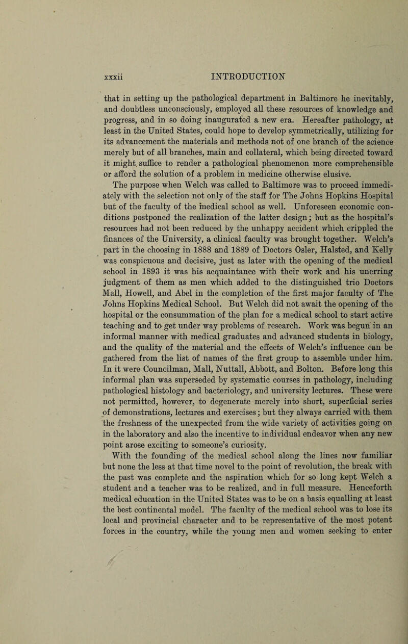 that in setting up the pathological department in Baltimore he inevitably, and doubtless unconsciously, employed all these resources of knowledge and progress, and in so doing inaugurated a new era. Hereafter pathology, at least in the United States, could hope to develop symmetrically, utilizing for its advancement the materials and methods not of one branch of the science merely but of all branches, main and collateral, which being directed toward it might, suffice to render a pathological phenomenon more comprehensible or afford the solution of a problem in medicine otherwise elusive. The purpose when Welch was called to Baltimore was to proceed immedi¬ ately with the selection not only of the staff for The Johns Hopkins Hospital but of the faculty of the medical school as well. Unforeseen economic con¬ ditions postponed the realization of the latter design; but as the hospital’s resources had not been reduced by the unhappy accident which crippled the finances of the University, a clinical faculty was brought together. Welch’s part in the choosing in 1888 and 1889 of Doctors Osier, Halsted, and Kelly was conspicuous and decisive, just as later with the opening of the medical school in 1893 it was his acquaintance with their work and his unerring judgment of them as men which added to the distinguished trio Doctors Mall, Howell, and Abel in the completion of the first major faculty of The Johns Hopkins Medical School. But Welch did not await the opening of the hospital or the consummation of the plan for a medical school to start active teaching and to get under way problems of research. Work was begun in an informal manner with medical graduates and advanced students in biology, and the quality of the material and the effects of Welch’s influence can be gathered from the list of names of the first group to assemble under him. In it were Councilman, Mall, Nuttall, Abbott, and Bolton. Before long this informal plan was superseded by systematic courses in pathology, including pathological histology and bacteriology, and university lectures. These were not permitted, however, to degenerate merely into short, superficial series of demonstrations, lectures and exercises; but they always carried with them the freshness of the unexpected from the wide variety of activities going on in the laboratory and also the incentive to individual endeavor when any new point arose exciting to someone’s curiosity. With the founding of the medical school along the lines now familiar but none the less at that time novel to the point of revolution, the break with the past was complete and the aspiration which for so long kept Welch a student and a teacher was to be realized, and in full measure. Henceforth medical education in the United States was to be on a basis equalling at least the best continental model. The faculty of the medical school was to lose its local and provincial character and to be representative of the most potent forces in the country, while the young men and women seeking to enter