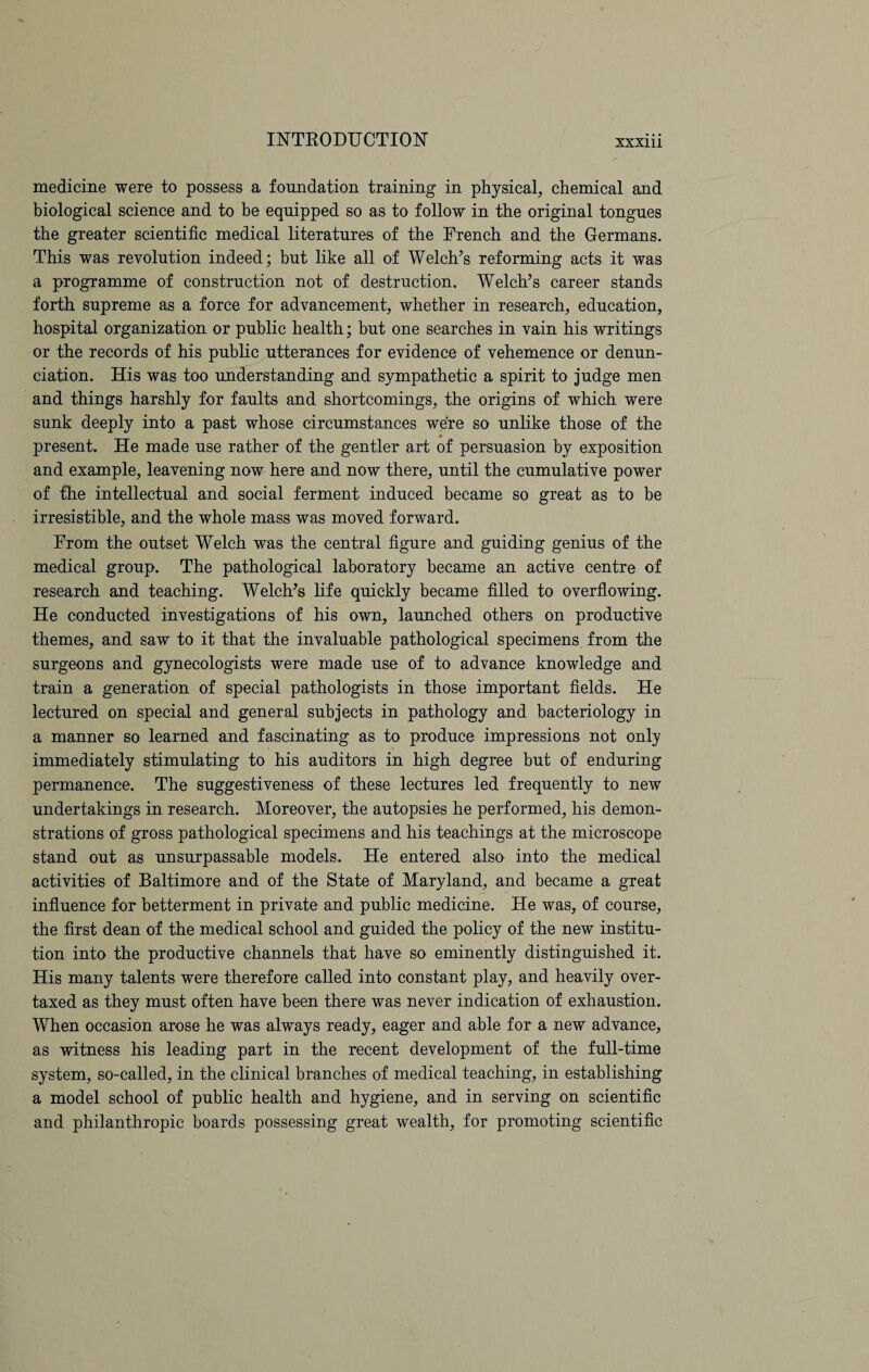 medicine were to possess a foundation training in physical, chemical and biological science and to be equipped so as to follow in the original tongues the greater scientific medical literatures of the French and the Germans. This was revolution indeed; but like all of Welch’s reforming acts it was a programme of construction not of destruction. Welch’s career stands forth supreme as a force for advancement, whether in research, education, hospital organization or public health; but one searches in vain his writings or the records of his public utterances for evidence of vehemence or denun¬ ciation. His was too understanding and sympathetic a spirit to judge men and things harshly for faults and shortcomings, the origins of which were sunk deeply into a past whose circumstances were so unlike those of the present. He made use rather of the gentler art of persuasion by exposition and example, leavening now here and now there, until the cumulative power of the intellectual and social ferment induced became so great as to be irresistible, and the whole mass was moved forward. From the outset Welch was the central figure and guiding genius of the medical group. The pathological laboratory became an active centre of research and teaching. Welch’s life quickly became filled to overflowing. He conducted investigations of his own, launched others on productive themes, and saw to it that the invaluable pathological specimens from the surgeons and gynecologists were made use of to advance knowledge and train a generation of special pathologists in those important fields. He lectured on special and general subjects in pathology and bacteriology in a manner so learned and fascinating as to produce impressions not only immediately stimulating to his auditors in high degree but of enduring permanence. The suggestiveness of these lectures led frequently to new undertakings in research. Moreover, the autopsies he performed, his demon¬ strations of gross pathological specimens and his teachings at the microscope stand out as unsurpassable models. He entered also into the medical activities of Baltimore and of the State of Maryland, and became a great influence for betterment in private and public medicine. He was, of course, the first dean of the medical school and guided the policy of the new institu¬ tion into the productive channels that have so eminently distinguished it. His many talents were therefore called into constant play, and heavily over¬ taxed as they must often have been there was never indication of exhaustion. When occasion arose he was always ready, eager and able for a new advance, as witness his leading part in the recent development of the full-time system, so-called, in the clinical branches of medical teaching, in establishing a model school of public health and hygiene, and in serving on scientific and philanthropic boards possessing great wealth, for promoting scientific