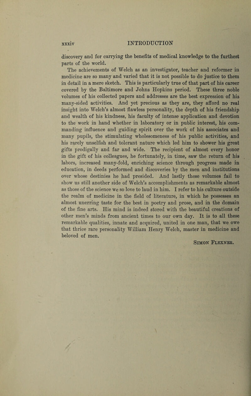 discovery and for carrying the benefits of medical knowledge to the furthest parts of the world. The achievements of Welch as an investigator, teacher and reformer in medicine are so many and varied that it is not possible to do justice to them in detail in a mere sketch. This is particularly true of that part of his career covered by the Baltimore and Johns Hopkins period. These three noble volumes of his collected papers and addresses are the best expression of his many-sided activities. And yet precious as they are, they afford no real insight into Welch’s almost flawless personality, the depth of his friendship and wealth of his kindness, his faculty of intense application and devotion to the work in hand whether in laboratory or in public interest, his com¬ manding influence and guiding spirit over the work of his associates and many pupils, the stimulating wholesomeness of his public activities, and his rarely unselfish and tolerant nature which led him to shower his great gifts prodigally and far and wide. The recipient of almost every honor in the gift of his colleagues, he fortunately, in time, saw the return of his labors, increased many-fold, enriching science through progress made in education, in deeds performed and discoveries by the men and institutions over whose destinies he had presided. And lastly these volumes fail to show us still another side of Welch’s accomplishments as remarkable almost as those of the science we so love to laud in him. I refer to his culture outside the realm of medicine in the field of literature, in which he possesses an almost unerring taste for the best in poetry and prose, and in the domain of the fine arts. His mind is indeed stored with the beautiful creations of other men’s minds from ancient times to our own day. It is to all these remarkable qualities, innate and acquired, united in one man, that we owe that thrice rare personality William Henry Welch, master in medicine and beloved of men. Simon Flexner.