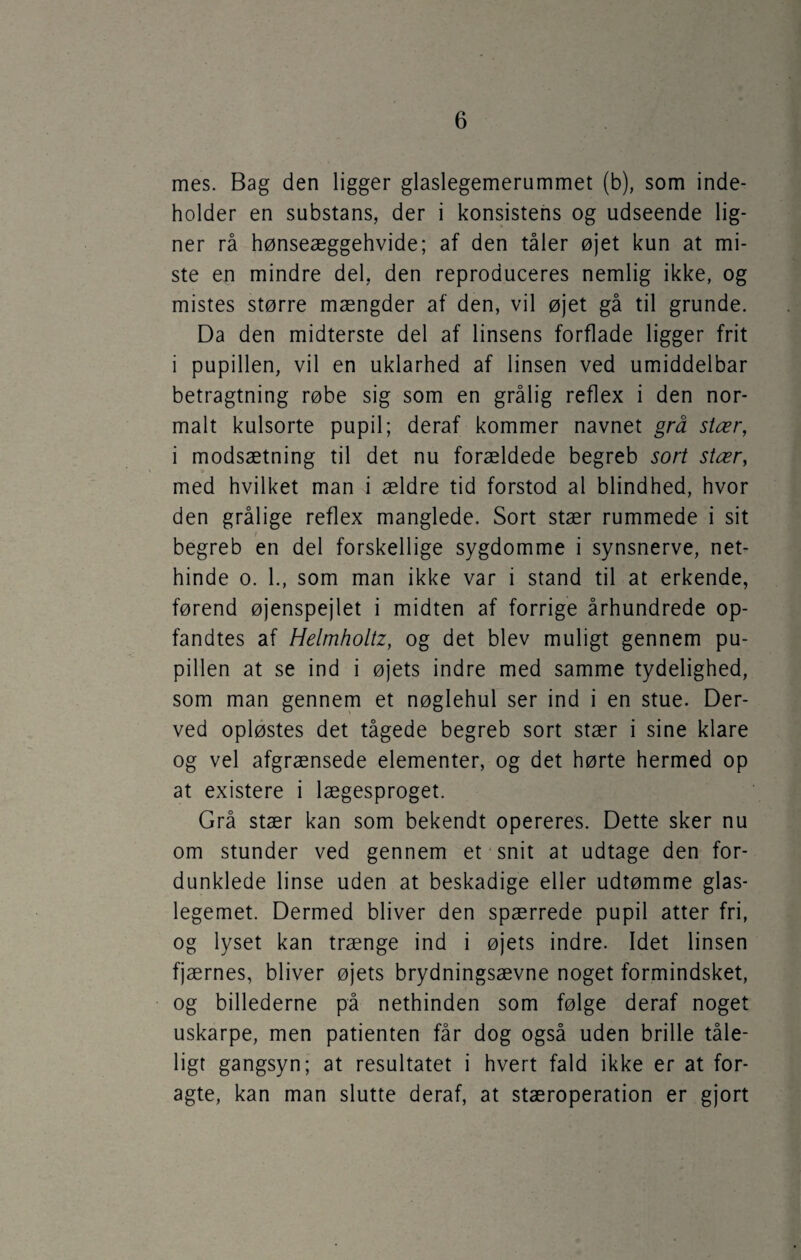 mes. Bag den ligger glaslegemerummet (b), som inde¬ holder en substans, der i konsistens og udseende lig¬ ner rå hønseæggehvide; af den tåler øjet kun at mi¬ ste en mindre del, den reproduceres nemlig ikke, og mistes større mængder af den, vil øjet gå til grunde. Da den midterste del af linsens forflade ligger frit i pupillen, vil en uklarhed af linsen ved umiddelbar betragtning røbe sig som en grålig reflex i den nor¬ malt kulsorte pupil; deraf kommer navnet grå stær, i modsætning til det nu forældede begreb sort stær, med hvilket man i ældre tid forstod al blindhed, hvor den grålige reflex manglede. Sort stær rummede i sit begreb en del forskellige sygdomme i synsnerve, net¬ hinde o. 1., som man ikke var i stand til at erkende, førend øjenspejlet i midten af forrige århundrede op- fandtes af Helmholtz, og det blev muligt gennem pu¬ pillen at se ind i øjets indre med samme tydelighed, som man gennem et nøglehul ser ind i en stue. Der¬ ved opløstes det tågede begreb sort stær i sine klare og vel afgrænsede elementer, og det hørte hermed op at existere i lægesproget. Grå stær kan som bekendt opereres. Dette sker nu om stunder ved gennem et snit at udtage den for¬ dunklede linse uden at beskadige eller udtømme glas¬ legemet. Dermed bliver den spærrede pupil atter fri, og lyset kan trænge ind i øjets indre. Idet linsen fjærnes, bliver øjets brydningsævne noget formindsket, og billederne på nethinden som følge deraf noget uskarpe, men patienten får dog også uden brille tåle¬ ligt gangsyn; at resultatet i hvert fald ikke er at for¬ agte, kan man slutte deraf, at stæroperation er gjort