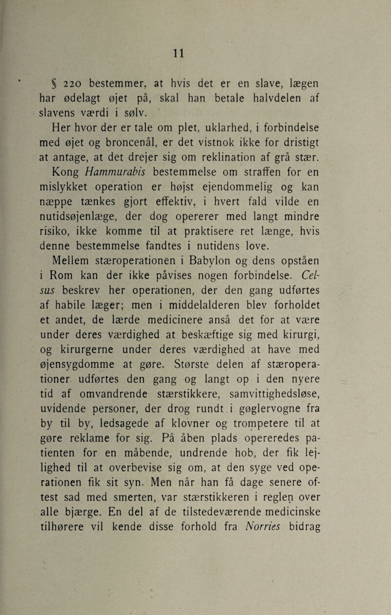 § 220 bestemmer, at hvis det er en slave, lægen har ødelagt øjet på, skal han betale halvdelen af slavens værdi i sølv. Her hvor der er tale om plet, uklarhed, i forbindelse med øjet og broncenål, er det vistnok ikke for dristigt at antage, at det drejer sig om reklination af grå stær. Kong Hammurabis bestemmelse om straffen for en mislykket operation er højst ejendommelig og kan næppe tænkes gjort effektiv, i hvert fald vilde en nutidsøjenlæge, der dog opererer med langt mindre risiko, ikke komme til at praktisere ret længe, hvis denne bestemmelse fandtes i nutidens love. Mellem stæroperationen i Babylon og dens opståen i Rom kan der ikke påvises nogen forbindelse. Cel- sas beskrev her operationen, der den gang udførtes af habile læger; men i middelalderen blev forholdet et andet, de lærde medicinere anså det for at være under deres værdighed at beskæftige sig med kirurgi, og kirurgerne under deres værdighed at have med øjensygdomme at gøre. Største delen af stæropera¬ tioner udførtes den gang og langt op i den nyere tid af omvandrende stærstikkere, samvittighedsløse, uvidende personer, der drog rundt i gøglervogne fra by til by, ledsagede af klovner og trompetere til at gøre reklame for sig. På åben plads opereredes pa¬ tienten for en måbende, undrende hob, der fik lej¬ lighed til at overbevise sig om, at den syge ved ope¬ rationen fik sit syn. Men når han få dage senere of¬ test sad med smerten, var stærstikkeren i reglen over alle bjærge. En del af de tilstedeværende medicinske tilhørere vil kende disse forhold fra Norries bidrag