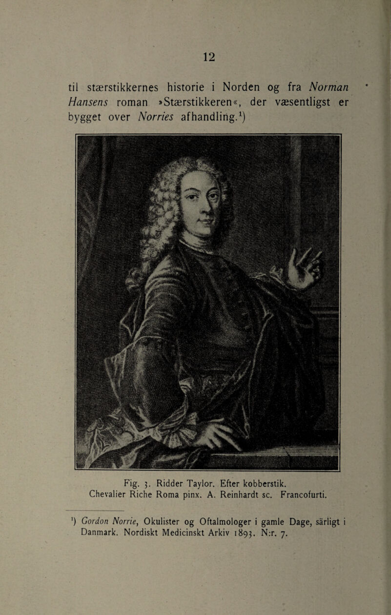 til stærstikkernes historie i Norden og fra Norman Hansens roman »Stærstikkeren«, der væsentligst er bygget over Norries afhandling.1) Fig. 3. Ridder Taylor. Efter kobberstik. Chevalier Riche Roma pinx. A. Reinhardt sc. Francofurti. ') Gordon Norrie, Okulister og Oftalmologer i gamle Dage, sårligt i Danmark. Nordiskt Medicinskt Arkiv 1893. N:r. 7.