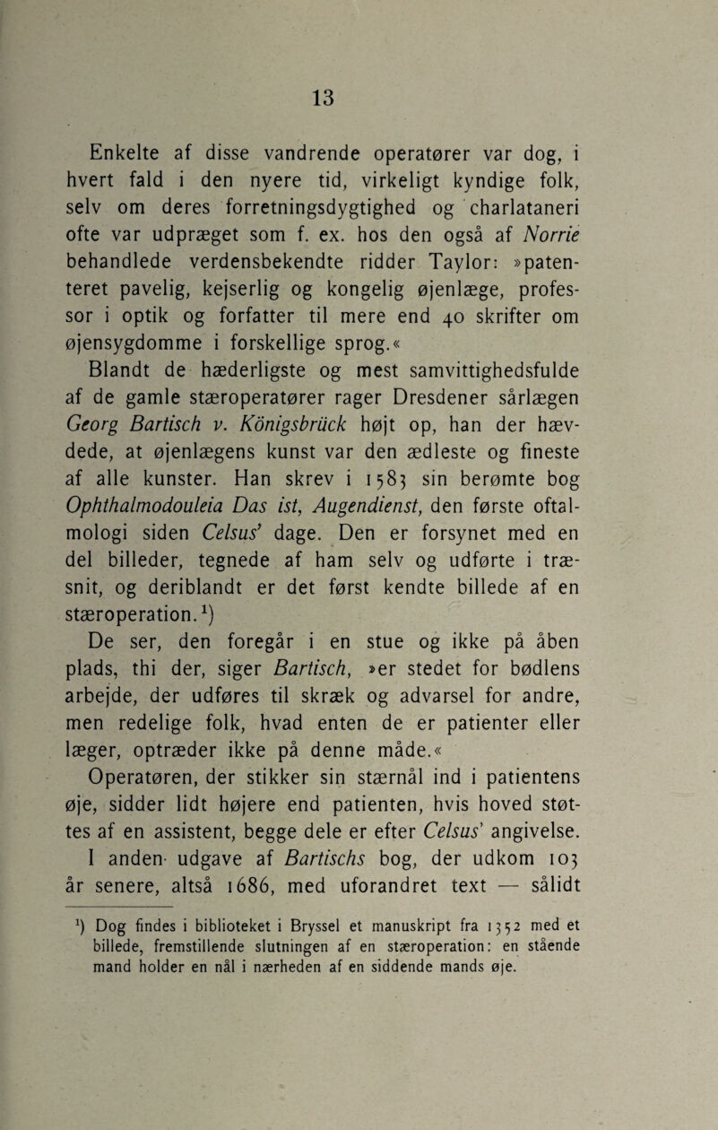 Enkelte af disse vandrende operatører var dog, i hvert fald i den nyere tid, virkeligt kyndige folk, selv om deres forretningsdygtighed og charlatanen ofte var udpræget som f. ex. hos den også af Norrie behandlede verdensbekendte ridder Taylor: »paten¬ teret pavelig, kejserlig og kongelig øjenlæge, profes¬ sor i optik og forfatter til mere end 40 skrifter om øjensygdomme i forskellige sprog.« Blandt de hæderligste og mest samvittighedsfulde af de gamle stæroperatører rager Dresdener sårlægen Georg Bartisch v. Konigsbruck højt op, han der hæv¬ dede, at øjenlægens kunst var den ædleste og fineste af alle kunster. Han skrev i 1583 sin berømte bog Ophthalmodouleia Das ist, Augendienst, den første oftal- mologi siden Celsus’ dage. Den er forsynet med en del billeder, tegnede af ham selv og udførte i træ¬ snit, og deriblandt er det først kendte billede af en stæroperation.1) De ser, den foregår i en stue og ikke på åben plads, thi der, siger Bartisch, »er stedet for bødlens arbejde, der udføres til skræk og advarsel for andre, men redelige folk, hvad enten de er patienter eller læger, optræder ikke på denne måde.« Operatøren, der stikker sin stærnål ind i patientens øje, sidder lidt højere end patienten, hvis hoved støt¬ tes af en assistent, begge dele er efter Celsus angivelse. I anden- udgave af Bartischs bog, der udkom 103 år senere, altså 1686, med uforandret text — sålidt *) Dog findes i biblioteket i Bryssel et manuskript fra 1352 med et billede, fremstillende slutningen af en stæroperation: en stående mand holder en nål i nærheden af en siddende mands øje.