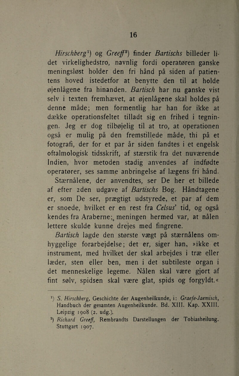 Hirschberg1) og Greeff2) finder Bartischs billeder li¬ det virkelighedstro, navnlig fordi operatøren ganske meningsløst holder den fri hånd på siden af patien¬ tens hoved istedetfor at benytte den til at holde øjenlågene fra hinanden. Bartisch har nu ganske vist selv i texten fremhævet, at øjenlågene skal holdes på denne måde; men formentlig har han for ikke at dække operationsfeltet tilladt sig en frihed i tegnin¬ gen. Jeg er dog tilbøjelig til at tro, at operationen også er mulig på den fremstillede måde, thi på et fotografi, der for et par år siden fandtes i et engelsk oftalmologisk tidsskrift, af stærstik fra det nuværende Indien, hvor metoden stadig anvendes af indfødte operatører, ses samme anbringelse af lægens fri hånd. Stærnålene, der anvendtes, ser De her et billede af efter 2den udgave af Bartischs Bog. Håndtagene er, som De ser, prægtigt udstyrede, et par af dem er snoede, hvilket er en rest fra Celsus' tid, og også kendes fra Araberne;, meningen hermed var, at nålen lettere skulde kunne drejes med fingrene. Bartisch lagde den største vægt på stærnålens om¬ hyggelige forarbejdelse; det er, siger han, »ikke et instrument, med hvilket der skal arbejdes i træ eller læder, sten eller ben, men i det subtileste organ i det menneskelige legeme. Nålen skal være gjort af fint sølv, spidsen skal være glat, spids og forgyldt.« *) S. Hirschberg, Geschichte der Augenheilkunde, i: Graefe-Jaemisch, Handbuch der gesamten Augenheilkunde. Bd. XIII. Kap. XXIII. Leipzig 1908 (2. udg.). 2) Richard Greeff, Rembrandts Darstellungen der Tobiasheilung. Stuttgart 1907.