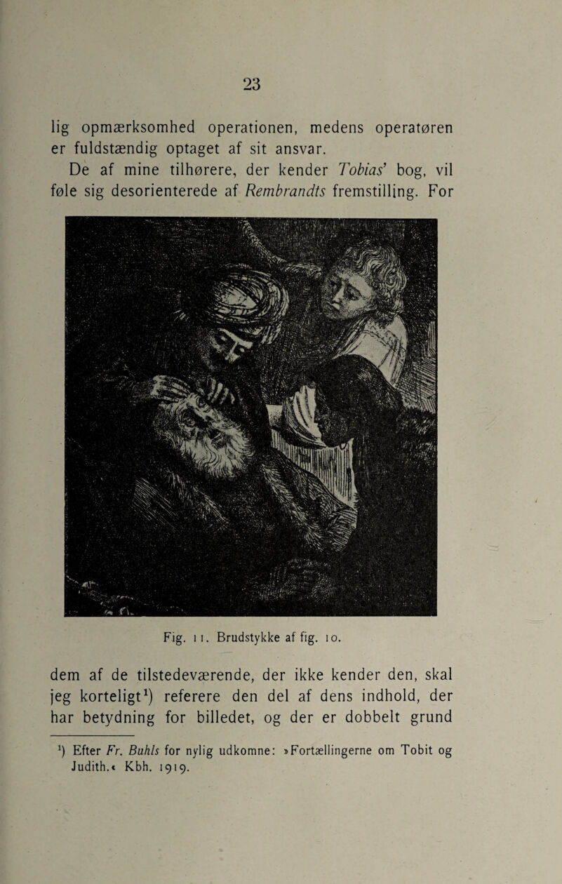 lig opmærksomhed operationen, medens operatøren er fuldstændig optaget af sit ansvar. De af mine tilhørere, der kender Tobias’ bog, vil føle sig desorienterede af Rembrandts fremstilling. For Fig. i i. Brudstykke af fig. io. dem af de tilstedeværende, der ikke kender den, skal jeg korteligt1) referere den del af dens indhold, der har betydning for billedet, og der er dobbelt grund h Efter Fr. Buhis for nylig udkomne: »Fortællingerne om Tobit og Judith.« Kbh. 1919.