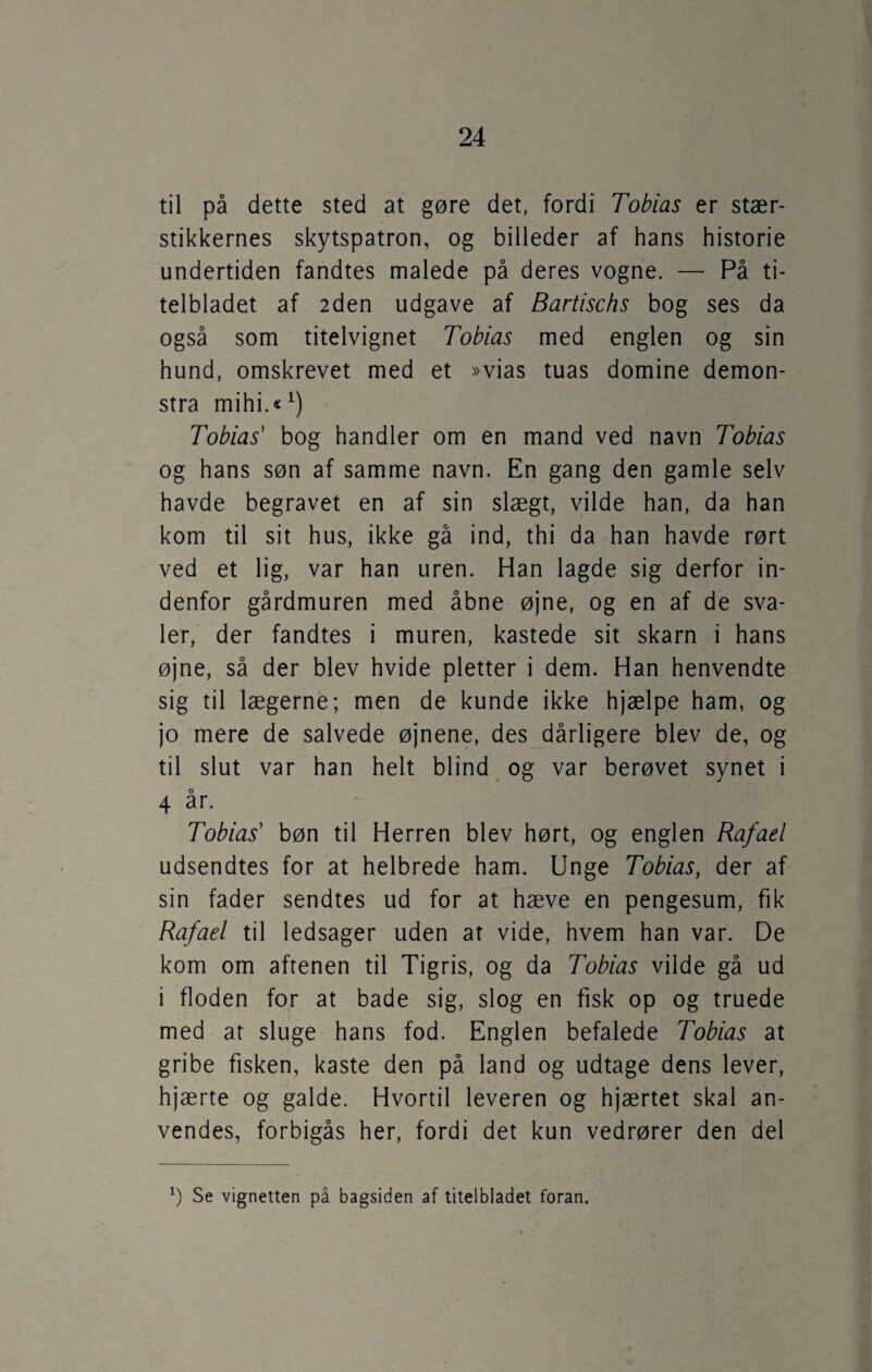 til på dette sted at gøre det, fordi Tobias er stær¬ stikkernes skytspatron, og billeder af hans historie undertiden fandtes malede på deres vogne. — På ti¬ telbladet af 2den udgave af Bartischs bog ses da også som titelvignet Tobias med englen og sin hund, omskrevet med et »vias tuas domine demon- stra mihi.«1) Tobias' bog handler om en mand ved navn Tobias og hans søn af samme navn. En gang den gamle selv havde begravet en af sin slægt, vilde han, da han kom til sit hus, ikke gå ind, thi da han havde rørt ved et lig, var han uren. Han lagde sig derfor in¬ denfor gårdmuren med åbne øjne, og en af de sva¬ ler, der fandtes i muren, kastede sit skarn i hans øjne, så der blev hvide pletter i dem. Han henvendte sig til lægerne; men de kunde ikke hjælpe ham, og jo mere de salvede øjnene, des dårligere blev de, og til slut var han helt blind og var berøvet synet i 4 år. Tobias' bøn til Herren blev hørt, og englen Rafael udsendtes for at helbrede ham. Unge Tobias, der af sin fader sendtes ud for at hæve en pengesum, fik Rafael til ledsager uden at vide, hvem han var. De kom om aftenen til Tigris, og da Tobias vilde gå ud i floden for at bade sig, slog en fisk op og truede med at sluge hans fod. Englen befalede Tobias at gribe fisken, kaste den på land og udtage dens lever, hjærte og galde. Hvortil leveren og hjærtet skal an¬ vendes, forbigås her, fordi det kun vedrører den del x) Se vignetten på bagsiden af titelbladet foran.