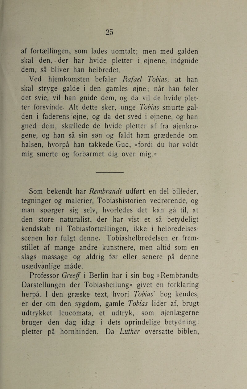 af fortællingen, som lades uomtalt; men med galden skal den, • der har hvide pletter i øjnene, indgnide dem, så bliver han helbredet. Ved hjemkomsten befaler Rafael Tobias, at han skal stryge galde i den gamles øjne; når han føler det svie, vil han gnide dem, og da vil de hvide plet¬ ter forsvinde. Alt dette sker, unge Tobias smurte gal¬ den i faderens 'øjne, og da det sved i øjnene, og han gned dem, skællede de hvide pletter af fra øjenkro¬ gene, og han så sin søn og faldt ham grædende om halsen, hvorpå han takkede Gud, »fordi du har voldt mig smerte og forbarmet dig over mig.« Som bekendt har Rembrandt udført en del billeder, tegninger og malerier, Tobiashistorien vedrørende, og man spørger sig selv, hvorledes det kan gå til, at den store naturalist, der har vist et så betydeligt kendskab til Tobiasfortællingen, ikke i helbredelses¬ scenen har fulgt denne. Tobiashelbredelsen er frem¬ stillet af mange andre kunstnere, men altid som en slags massage og aldrig før eller senere på denne usædvanlige måde. Professor Greeff i Berlin har i sin bog »Rembrandts Darstellungen der Tobiasheilung« givet en forklaring herpå. I den græske text, hvori Tobias' bog kendes, er der om den sygdom, gamle Tobias lider af, brugt udtrykket leucomata, et udtryk, som øjenlægerne bruger den dag idag i dets oprindelige betydning: pletter på hornhinden. Da Luther oversatte biblen,