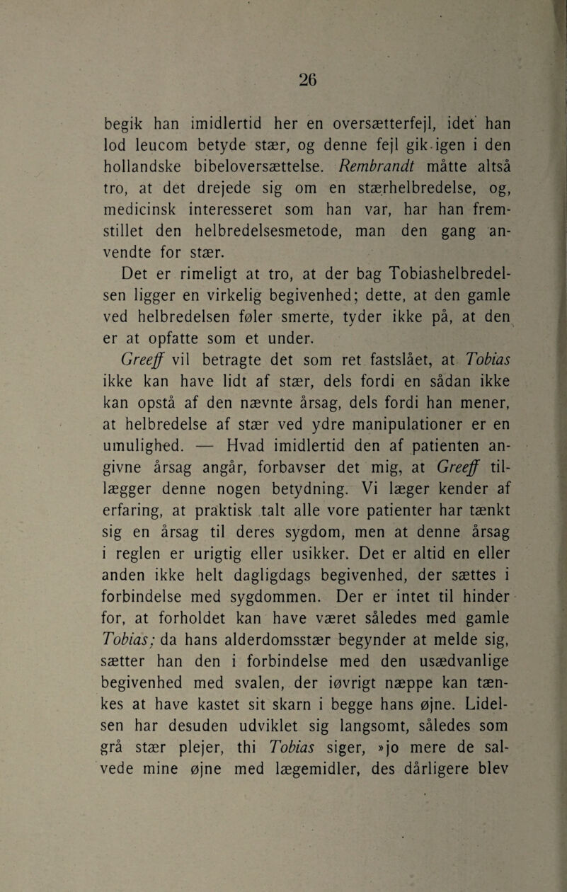 begik han imidlertid her en oversætterfejl, idet han lod leucom betyde stær, og denne fejl gik-igen i den hollandske bibeloversættelse. Rembrandt måtte altså tro, at det drejede sig om en stærhelbredelse, og, medicinsk interesseret som han var, har han frem¬ stillet den helbredelsesmetode, man den gang an¬ vendte for stær. Det er rimeligt at tro, at der bag Tobiashelbredel- sen ligger en virkelig begivenhed; dette, at den gamle ved helbredelsen føler smerte, tyder ikke på, at den er at opfatte som et under. Greeff vil betragte det som ret fastslået, at Tobias ikke kan have lidt af stær, dels fordi en sådan ikke kan opstå af den nævnte årsag, dels fordi han mener, at helbredelse af stær ved ydre manipulationer er en umulighed. — Hvad imidlertid den af patienten an¬ givne årsag angår, forbavser det mig, at Greeff til¬ lægger denne nogen betydning. Vi læger kender af erfaring, at praktisk talt alle vore patienter har tænkt sig en årsag til deres sygdom, men at denne årsag i reglen er urigtig eller usikker. Det er altid en eller anden ikke helt dagligdags begivenhed, der sættes i forbindelse med sygdommen. Der er intet til hinder for, at forholdet kan have været således med gamle Tobias; da hans alderdomsstær begynder at melde sig, sætter han den i forbindelse med den usædvanlige begivenhed med svalen, der iøvrigt næppe kan tæn¬ kes at have kastet sit skarn i begge hans øjne. Lidel¬ sen har desuden udviklet sig langsomt, således som grå stær plejer, thi Tobias siger, »jo mere de sal¬ vede mine øjne med lægemidler, des dårligere blev