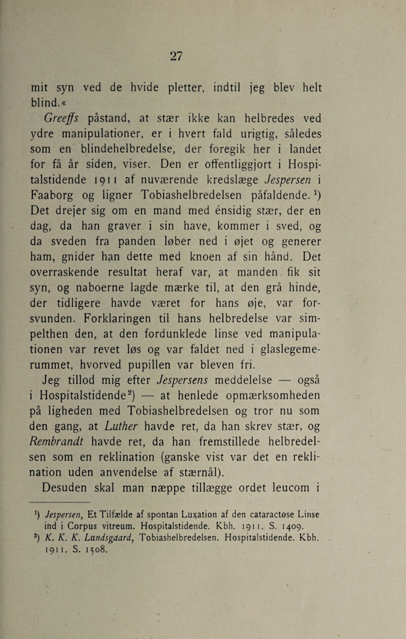 mit syn ved de hvide pletter, indtil jeg blev helt blind.« Greeffs påstand, at stær ikke kan helbredes ved ydre manipulationer, er i hvert fald urigtig, således som en blindehelbredelse, der foregik her i landet for få år siden, viser. Den er offentliggjort i Hospi¬ talstidende 1911 af nuværende kredslæge Jespersen i Faaborg og ligner Tobiashelbredelsen påfaldende.x) Det drejer sig om en mand med énsidig stær, der en dag, da han graver i sin have, kommer i sved, og da sveden fra panden løber ned i øjet og generer ham, gnider han dette med knoen af sin hånd. Det overraskende resultat heraf var, at manden fik sit syn, og naboerne lagde mærke til, at den grå hinde, der tidligere havde været for hans øje, var for¬ svunden. Forklaringen til hans helbredelse var sim¬ pelthen den, at den fordunklede linse ved manipula¬ tionen var revet løs og var faldet ned i glaslegeme- rummet, hvorved pupillen var bleven fri. Jeg tillod mig efter Jespersens meddelelse — også i Hospitalstidende* 2) — at henlede opmærksomheden på ligheden med Tobiashelbredelsen og tror nu som den gang, at Luther havde ret, da han skrev stær, og Rembrandt havde ret, da han fremstillede helbredel¬ sen som en reklination (ganske vist var det en rekli- nation uden anvendelse af stærnål). Desuden skal man næppe tillægge ordet leucom i 9 Jespersen, Et Tilfælde af spontan Luxation af den cataractøse Linse ind i Corpus vitreum. Hospitalstidende. Kbh. 1911. S. 1409. 2) K. K. K. Lundsgaard, Tobiashelbredelsen. Hospitalstidende. Kbh. 191 1. S. 1508.