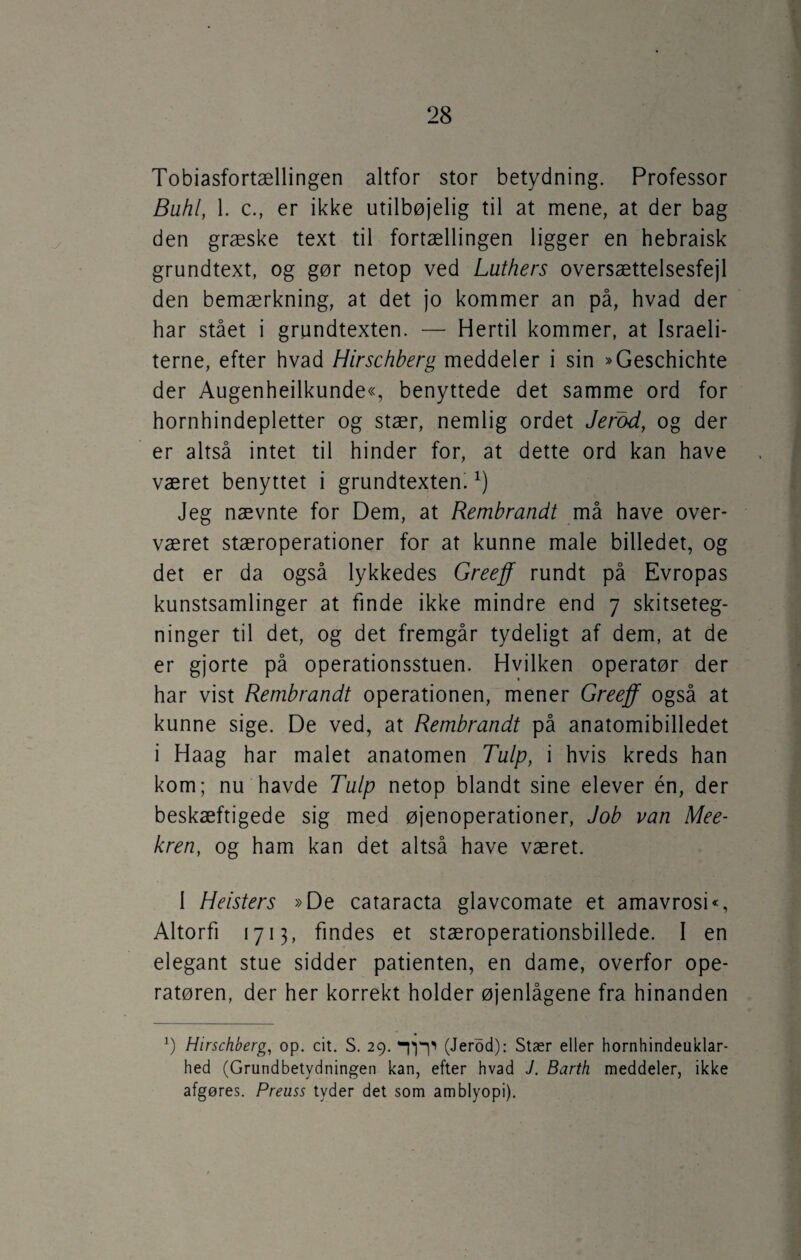 Tobiasfortællingen altfor stor betydning. Professor Buhi, 1. c., er ikke utilbøjelig til at mene, at der bag den græske text til fortællingen ligger en hebraisk grundtext, og gør netop ved Luthers oversættelsesfejl den bemærkning, at det jo kommer an på, hvad der har stået i grundtexten. — Hertil kommer, at Israeli- terne, efter hvad Hirschberg meddeler i sin »Geschichte der Augenheilkunde«, benyttede det samme ord for hornhindepletter og stær, nemlig ordet Jerod, og der er altså intet til hinder for, at dette ord kan have været benyttet i grundtextenix) Jeg nævnte for Dem, at Rembrandt må have over¬ været stæroperationer for at kunne male billedet, og det er da også lykkedes Greeff rundt på Evropas kunstsamlinger at finde ikke mindre end 7 skitseteg¬ ninger til det, og det fremgår tydeligt af dem, at de er gjorte på operationsstuen. Hvilken operatør der har vist Rembrandt operationen, mener Greeff også at kunne sige. De ved, at Rembrandt på anatomibilledet i Haag har malet anatomen Tulp, i hvis kreds han kom; nu havde Tulp netop blandt sine elever én, der beskæftigede sig med øjenoperationer, Job van Mee- kren, og ham kan det altså have været. 1 Heisters »De cataracta glavcomate et amavrosi«, Altorfi 1713, findes et stæroperationsbillede. I en elegant stue sidder patienten, en dame, overfor ope¬ ratøren, der her korrekt holder øjenlågene fra hinanden b Hirschberg, op. cit. S. 29. (Jerod): Stær eller hornhindeuklar¬ hed (Grundbetydningen kan, efter hvad J. Barth meddeler, ikke afgøres. Preuss tyder det som amblyopi).