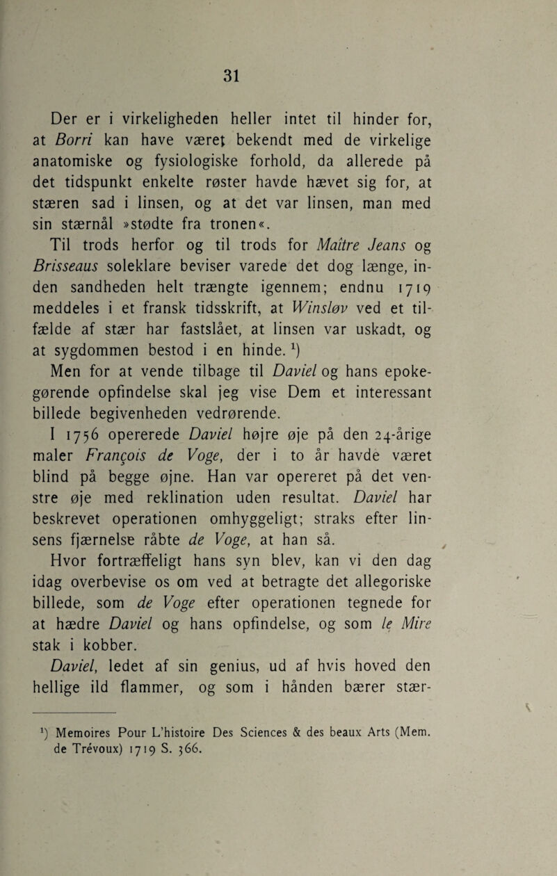 Der er i virkeligheden heller intet til hinder for, at Borri kan have været bekendt med de virkelige anatomiske og fysiologiske forhold, da allerede på det tidspunkt enkelte røster havde hævet sig for, at stæren sad i linsen, og at det var linsen, man med sin stærnål »stødte fra tronen«. Til trods herfor og til trods for Maitre Jeans og Brisseaus soleklare beviser varede det dog længe, in¬ den sandheden helt trængte igennem; endnu 1719 meddeles i et fransk tidsskrift, at Winsløv ved et til¬ fælde af stær har fastslået, at linsen var uskadt, og at sygdommen bestod i en hinde.*) Men for at vende tilbage til Daviel og hans epoke¬ gørende opfindelse skal jeg vise Dem et interessant billede begivenheden vedrørende. I 1756 opererede Daviel højre øje på den 24-årige maler Francois de Voge, der i to år havde været blind på begge øjne. Han var opereret på det ven¬ stre øje med reklination uden resultat. Daviel har beskrevet operationen omhyggeligt; straks efter lin¬ sens fjærnelse råbte de Voge, at han så. Hvor fortræffeligt hans syn blev, kan vi den dag idag overbevise os om ved at betragte det allegoriske billede, som de Voge efter operationen tegnede for at hædre Daviel og hans opfindelse, og som le Mire stak i kobber. Daviel, ledet af sin genius, ud af hvis hoved den hellige ild flammer, og som i hånden bærer stær- *) Memoires Pour L’histoire Des Sciences & des beaux Arts (Mern. de Trévoux) 1719 S. 366.