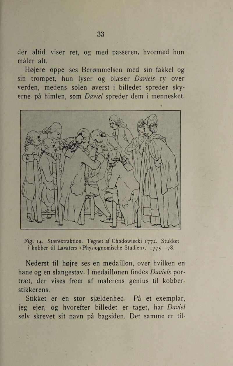 der altid viser ret, og med passeren, hvormed hun måler alt. Højere oppe ses Berømmelsen med sin fakkel og sin trompet, hun lyser og blæser Daviels ry over verden, medens solen øverst i billedet spreder sky¬ erne på himlen, som Daviel spreder dem i mennesket. Fig. 14. Stærextraktion. Tegnet af Chodowiecki 1772. Stukket i kobber til Lavaters »Physiognomische Studien«. 1775—78. Nederst til højre ses en medaillon, over hvilken en hane og en slangestav. I medaillonen findes Daviels por¬ træt, der vises frem af malerens genius til kobber¬ stikkerens. Stikket er en stor sjældenhed. På et exemplar, jeg ejer, og hvorefter billedet er taget, har Daviel selv skrevet sit navn på bagsiden. Det samme er til-