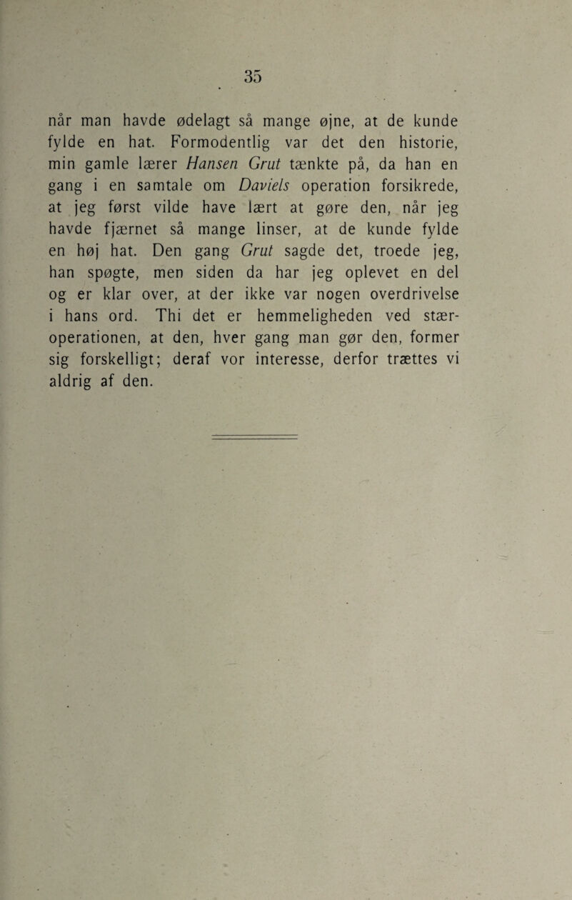 når man havde ødelagt så mange øjne, at de kunde fylde en hat. Formodentlig var det den historie, min gamle lærer Hansen Grut tænkte på, da han en gang i en samtale om Daviels operation forsikrede, at jeg først vilde have lært at gøre den, når jeg havde fjærnet så mange linser, at de kunde fylde en høj hat. Den gang Grut sagde det, troede jeg, han spøgte, men siden da har jeg oplevet en del og er klar over, at der ikke var nogen overdrivelse i hans ord. Thi det er hemmeligheden ved stær¬ operationen, at den, hver gang man gør den, former sig forskelligt; deraf vor interesse, derfor trættes vi aldrig af den.