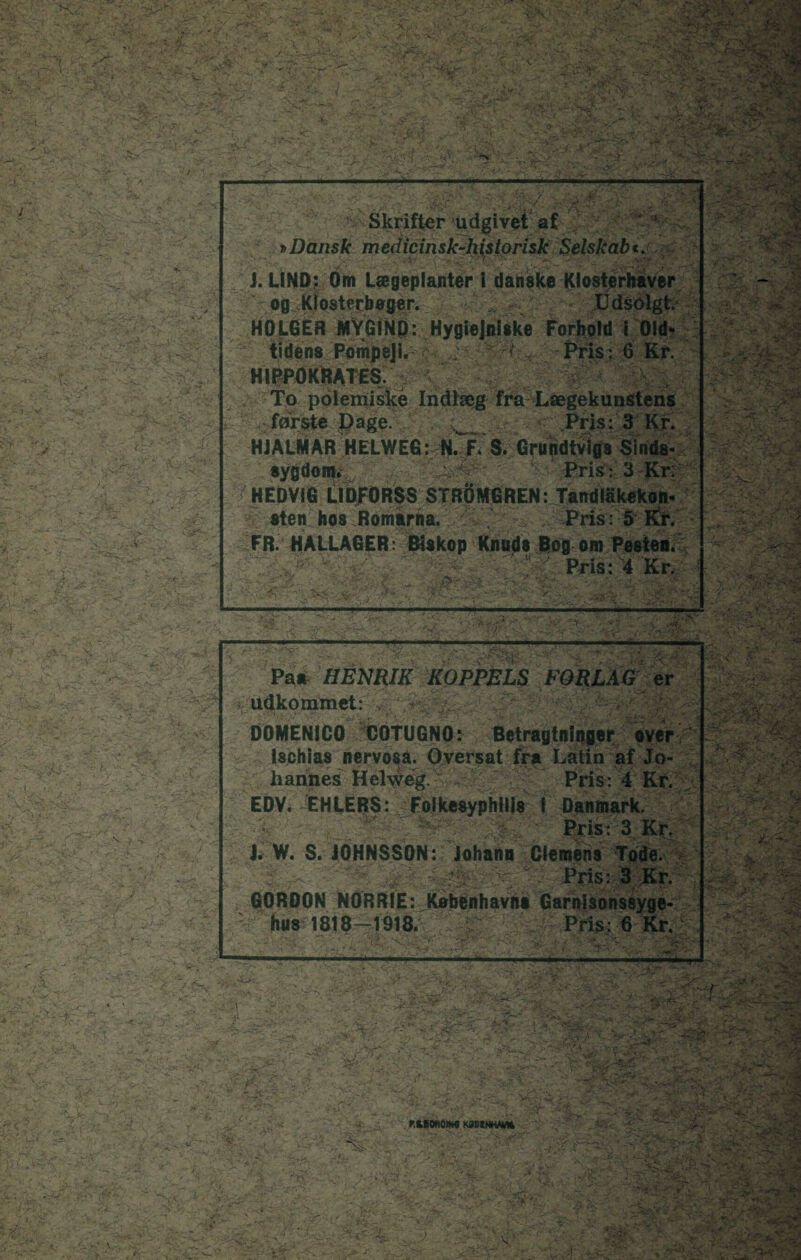 -V ___, 4; v;. 1 ■'. Skrifter udgivet af »Dansk medicinsk-historisk Selskab«. J. UND: Om Lægeplanter i danske Klo i'k og Klosterbager. H0L6ER MYGIND: Hygiejniske Forhold i tidens Pompeji. i Pris: 6 HIPPOKRMES. To polemiske Indlæg fra Lægekui første Dage. HJALMAR HELWE6: N. F» S. Grundtv sygdom* HEDVIG L1DF0RSS STRBMGREN: Tandl sten hos Romårna. Pris: FR. HALLAGER: ■ --y ’ -- . ■— —ft ■ - Pa* HENRIK KOPPELS F( udkommet: y.\/ : DOMENICO COTUGNO: Betragtninger Uchlas nervosa. Oversat fra Latin a hannes Helweg. Pris: 4 EDV. EHIERS: Folkesyphllls i ’» ■x'r . ■ . ' ■ »./ . iyt-\ $ il W. S. JOHNSSON: Johann Clei GORDON NORRIE: København* Gi hue 1818-1918. •Sår- * ■ ■ tJZ:''■ mm •: i ;.N- . 1 --- i — Hi. — >t 777 Ir. ■ - . *180001*9 KDSKNHMM