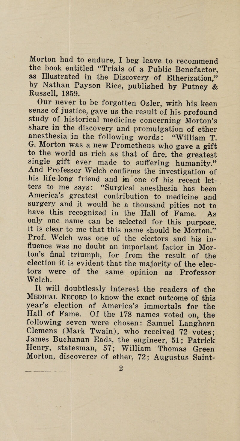 Morton had to endure, I beg leave to recommend the book entitled “Trials of a Public Benefactor, as Illustrated in the Discovery of Etherization/* by Nathan Pay son Rice, published by Putney & Russell, 1859. Our never to be forgotten Osier, with his keen sense of justice, gave us the result of his profound study of historical medicine concerning Morton's share in the discovery and promulgation of ether anesthesia in the following words: “William T. G. Morton was a new Prometheus who gave a gift to the world as rich as that of fire, the greatest single gift ever made to suffering humanity/* And Professor Welch confirms the investigation of his life-long friend and ki one of his recent let¬ ters to me says: “Surgical anesthesia has been America's greatest contribution to medicine and surgery and it would be a thousand pities not to have this recognized in the Hall of Fame. As only one name can be selected for this purpose, it is clear to me that this name should be Morton. Prof. Welch was one of the electors and his in¬ fluence was no doubt an important factor in Mor¬ ton's ^ final triumph, for from the result of the election it is evident that the majority of the elec¬ tors were of the same opinion as Professor Welch. It will doubtlessly interest the readers of the Medical Record to know the exact outcome of this year’s election of America’s immortals for the Hall of Fame. Of the 178 names voted on, the following seven were chosen: Samuel Langhorn Clemens (Mark Twain), who received 72 votes; James Buchanan Eads, the engineer, 51; Patrick Henry, statesman, 57; William Thomas Green Morton, discoverer of ether, 72; Augustus Saint-