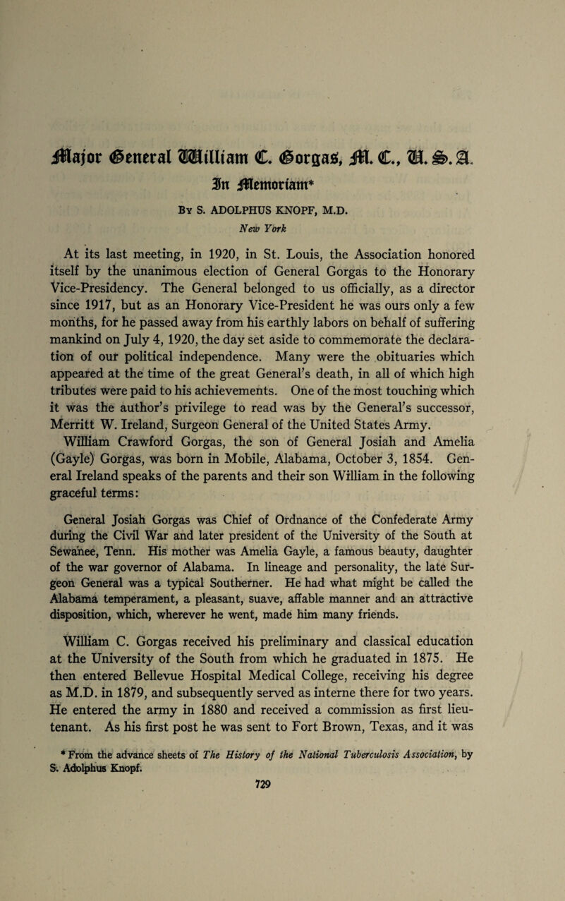 jWajor (General ©BJilltam C. (gorgas, JE €., H. &>. gl. 3n jWemortam* By S. ADOLPHUS KNOPF, M.D. New York At its last meeting, in 1920, in St. Louis, the Association honored . . itself by the unanimous election of General Gorgas to the Honorary Vice-Presidency. The General belonged to us officially, as a director since 1917, but as an Honorary Vice-President he was ours only a few months, for he passed away from his earthly labors on behalf of suffering mankind on July 4, 1920, the day set aside to commemorate the declara¬ tion of our political independence. Many were the obituaries which appeared at the time of the great General's death, in all of which high tributes were paid to his achievements. One of the most touching which it was the author's privilege to read was by the General's successor, Merritt W. Ireland, Surgeon General of the United States Army. William Crawford Gorgas, the son of General Josiah and Amelia (Gayle) Gorgas, was born in Mobile, Alabama, October 3, 1854. Gen¬ eral Ireland speaks of the parents and their son William in the following graceful terms: General Josiah Gorgas was Chief of Ordnance of the Confederate Army during the Civil War and later president of the University of the South at Sewanee, Tenn. His mother was Amelia Gayle, a famous beauty, daughter of the war governor of Alabama. In lineage and personality, the late Sur¬ geon General was a typical Southerner. He had what might be called the Alabama temperament, a pleasant, suave, affable manner and an attractive disposition, which, wherever he went, made him many friends. William C. Gorgas received his preliminary and classical education at the University of the South from which he graduated in 1875. He then entered Bellevue Hospital Medical College, receiving his degree as M.D. in 1879, and subsequently served as interne there for two years. He entered the army in 1880 and received a commission as first lieu¬ tenant. As his first post he was sent to Fort Brown, Texas, and it was * From the advance sheets of The History of the National Tuberculosis Association, by S; Adolphus Knopf.