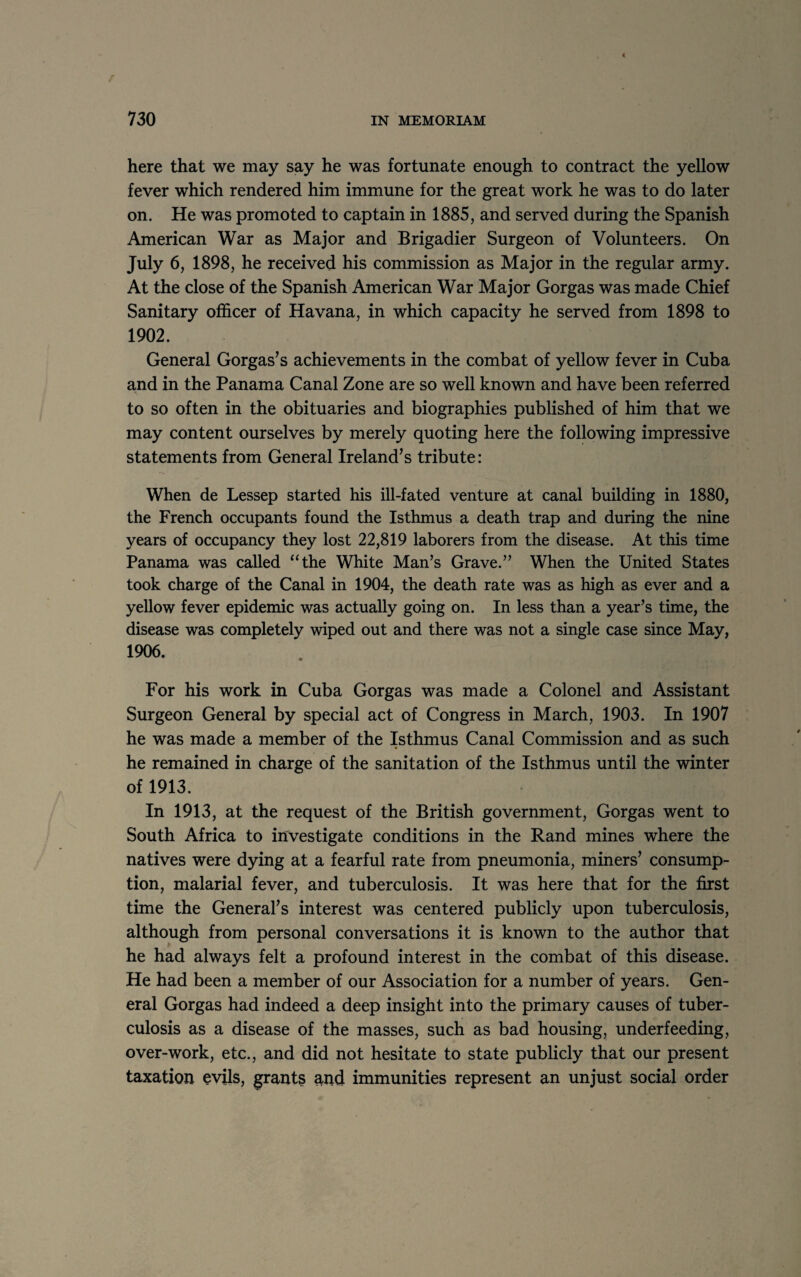 here that we may say he was fortunate enough to contract the yellow fever which rendered him immune for the great work he was to do later on. He was promoted to captain in 1885, and served during the Spanish American War as Major and Brigadier Surgeon of Volunteers. On July 6, 1898, he received his commission as Major in the regular army. At the close of the Spanish American War Major Gorgas was made Chief Sanitary officer of Havana, in which capacity he served from 1898 to 1902. General Gorgas’s achievements in the combat of yellow fever in Cuba and in the Panama Canal Zone are so well known and have been referred to so often in the obituaries and biographies published of him that we may content ourselves by merely quoting here the following impressive statements from General Ireland’s tribute: When de Lessep started his ill-fated venture at canal building in 1880, the French occupants found the Isthmus a death trap and during the nine years of occupancy they lost 22,819 laborers from the disease. At this time Panama was called “the White Man’s Grave.” When the United States took charge of the Canal in 1904, the death rate was as high as ever and a yellow fever epidemic was actually going on. In less than a year’s time, the disease was completely wiped out and there was not a single case since May, 1906. . . For his work in Cuba Gorgas was made a Colonel and Assistant Surgeon General by special act of Congress in March, 1903. In 1907 he was made a member of the Isthmus Canal Commission and as such he remained in charge of the sanitation of the Isthmus until the winter of 1913. In 1913, at the request of the British government, Gorgas went to South Africa to investigate conditions in the Rand mines where the natives were dying at a fearful rate from pneumonia, miners’ consump¬ tion, malarial fever, and tuberculosis. It was here that for the first time the General’s interest was centered publicly upon tuberculosis, although from personal conversations it is known to the author that he had always felt a profound interest in the combat of this disease. He had been a member of our Association for a number of years. Gen¬ eral Gorgas had indeed a deep insight into the primary causes of tuber¬ culosis as a disease of the masses, such as bad housing, underfeeding, over-work, etc., and did not hesitate to state publicly that our present taxation evils, grants and immunities represent an unjust social order