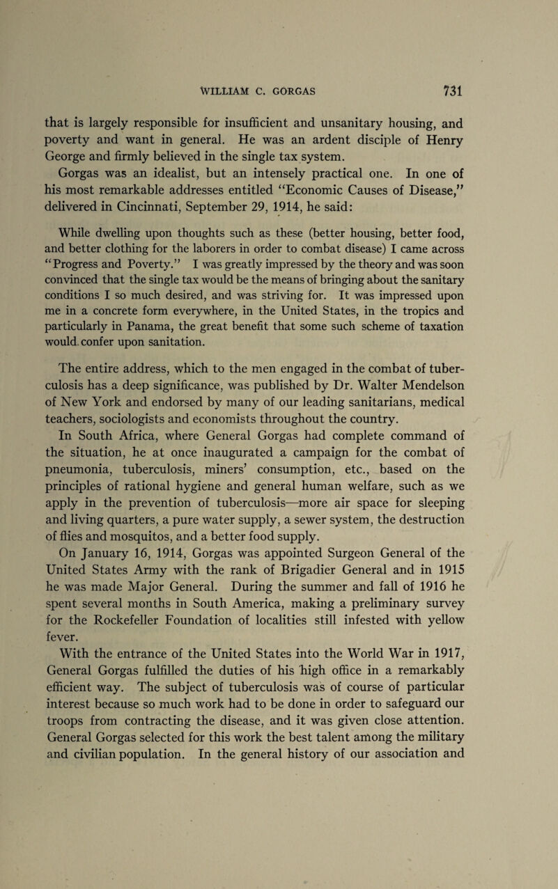 that is largely responsible for insufficient and unsanitary housing, and poverty and want in general. He was an ardent disciple of Henry George and firmly believed in the single tax system. Gorgas was an idealist, but an intensely practical one. In one of his most remarkable addresses entitled “Economic Causes of Disease,” delivered in Cincinnati, September 29, 1914, he said: While dwelling upon thoughts such as these (better housing, better food, and better clothing for the laborers in order to combat disease) I came across “ Progress and Poverty.” I was greatly impressed by the theory and was soon convinced that the single tax would be the means of bringing about the sanitary conditions I so much desired, and was striving for. It was impressed upon me in a concrete form everywhere, in the United States, in the tropics and particularly in Panama, the great benefit that some such scheme of taxation would confer upon sanitation. The entire address, which to the men engaged in the combat of tuber¬ culosis has a deep significance, was published by Dr. Walter Mendelson of New York and endorsed by many of our leading sanitarians, medical teachers, sociologists and economists throughout the country. In South Africa, where General Gorgas had complete command of the situation, he at once inaugurated a campaign for the combat of pneumonia, tuberculosis, miners’ consumption, etc., based on the principles of rational hygiene and general human welfare, such as we apply in the prevention of tuberculosis—more air space for sleeping and living quarters, a pure water supply, a sewer system, the destruction of flies and mosquitos, and a better food supply. On January 16, 1914, Gorgas was appointed Surgeon General of the United States Army with the rank of Brigadier General and in 1915 he was made Major General. During the summer and fall of 1916 he spent several months in South America, making a preliminary survey for the Rockefeller Foundation of localities still infested with yellow fever. With the entrance of the United States into the World War in 1917, General Gorgas fulfilled the duties of his high office in a remarkably efficient way. The subject of tuberculosis was of course of particular interest because so much work had to be done in order to safeguard our troops from contracting the disease, and it was given close attention. General Gorgas selected for this work the best talent among the military and civilian population. In the general history of our association and