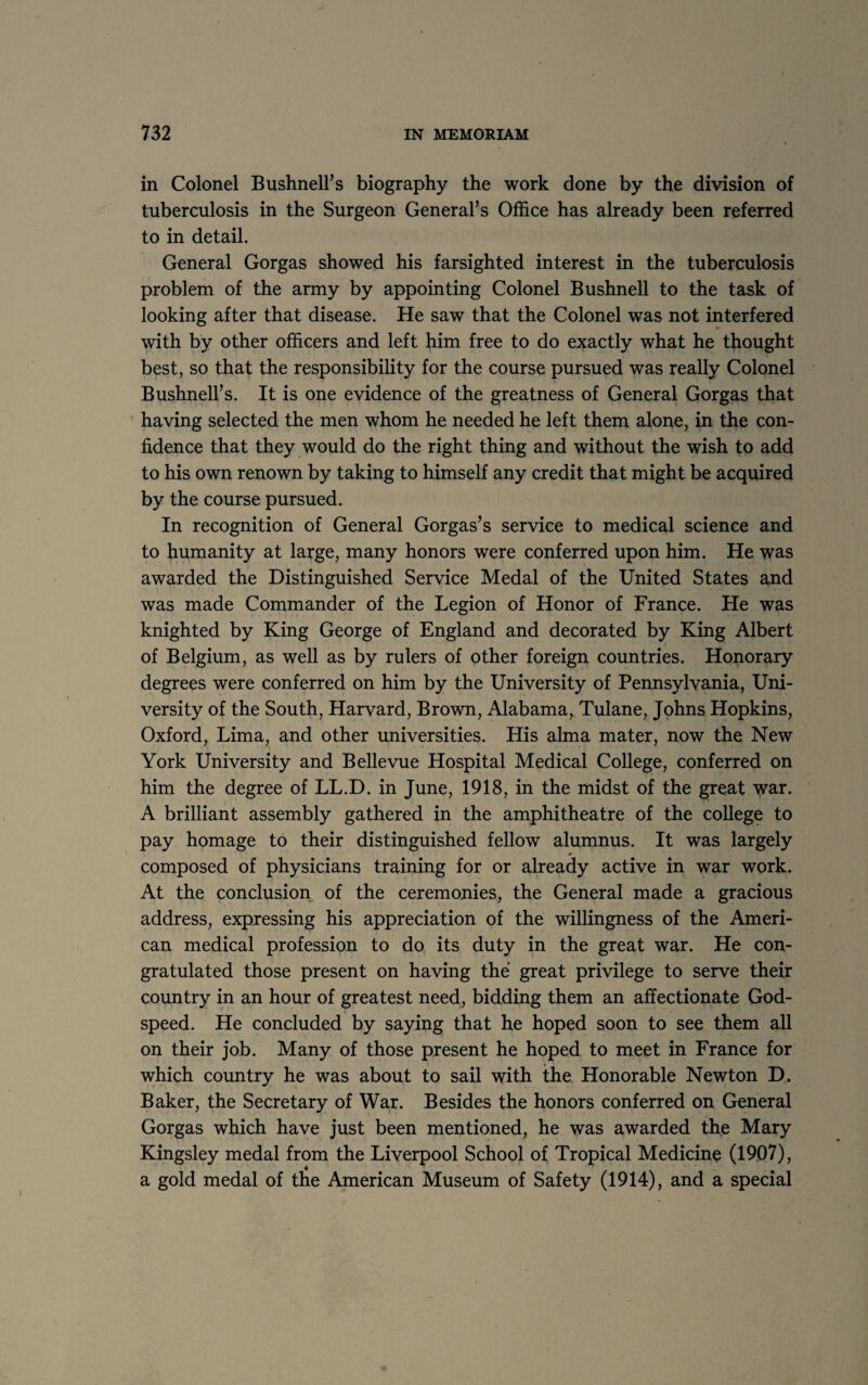 in Colonel Bushnell’s biography the work done by the division of tuberculosis in the Surgeon General’s Office has already been referred to in detail. General Gorgas showed his farsighted interest in the tuberculosis problem of the army by appointing Colonel Bushnell to the task of looking after that disease. He saw that the Colonel was not interfered with by other officers and left him free to do exactly what he thought best, so that the responsibility for the course pursued was really Colonel Bushnell’s. It is one evidence of the greatness of General Gorgas that having selected the men whom he needed he left them alone, in the con¬ fidence that they would do the right thing and without the wish to add to his own renown by taking to himself any credit that might be acquired by the course pursued. In recognition of General Gorgas’s service to medical science and to humanity at large, many honors were conferred upon him. He was awarded the Distinguished Service Medal of the United States and was made Commander of the Legion of Honor of France. He was knighted by King George of England and decorated by King Albert of Belgium, as well as by rulers of other foreign countries. Honorary degrees were conferred on him by the University of Pennsylvania, Uni¬ versity of the South, Harvard, Brown, Alabama, Tulane, Johns Hopkins, Oxford, Lima, and other universities. His alma mater, now the New York University and Bellevue Hospital Medical College, conferred on him the degree of LL.D. in June, 1918, in the midst of the great war. A brilliant assembly gathered in the amphitheatre of the college to pay homage to their distinguished fellow alumnus. It was largely composed of physicians training for or already active in war work. At the conclusion of the ceremonies, the General made a gracious address, expressing his appreciation of the willingness of the Ameri¬ can medical profession to do its duty in the great war. He con¬ gratulated those present on having the great privilege to serve their country in an hour of greatest need, bidding them an affectionate God¬ speed. He concluded by saying that he hoped soon to see them all on their job. Many of those present he hoped to meet in France for which country he was about to sail with the Honorable Newton D. Baker, the Secretary of War. Besides the honors conferred on General Gorgas which have just been mentioned, he was awarded the Mary Kingsley medal from the Liverpool School of Tropical Medicine (1907), a gold medal of the American Museum of Safety (1914), and a special