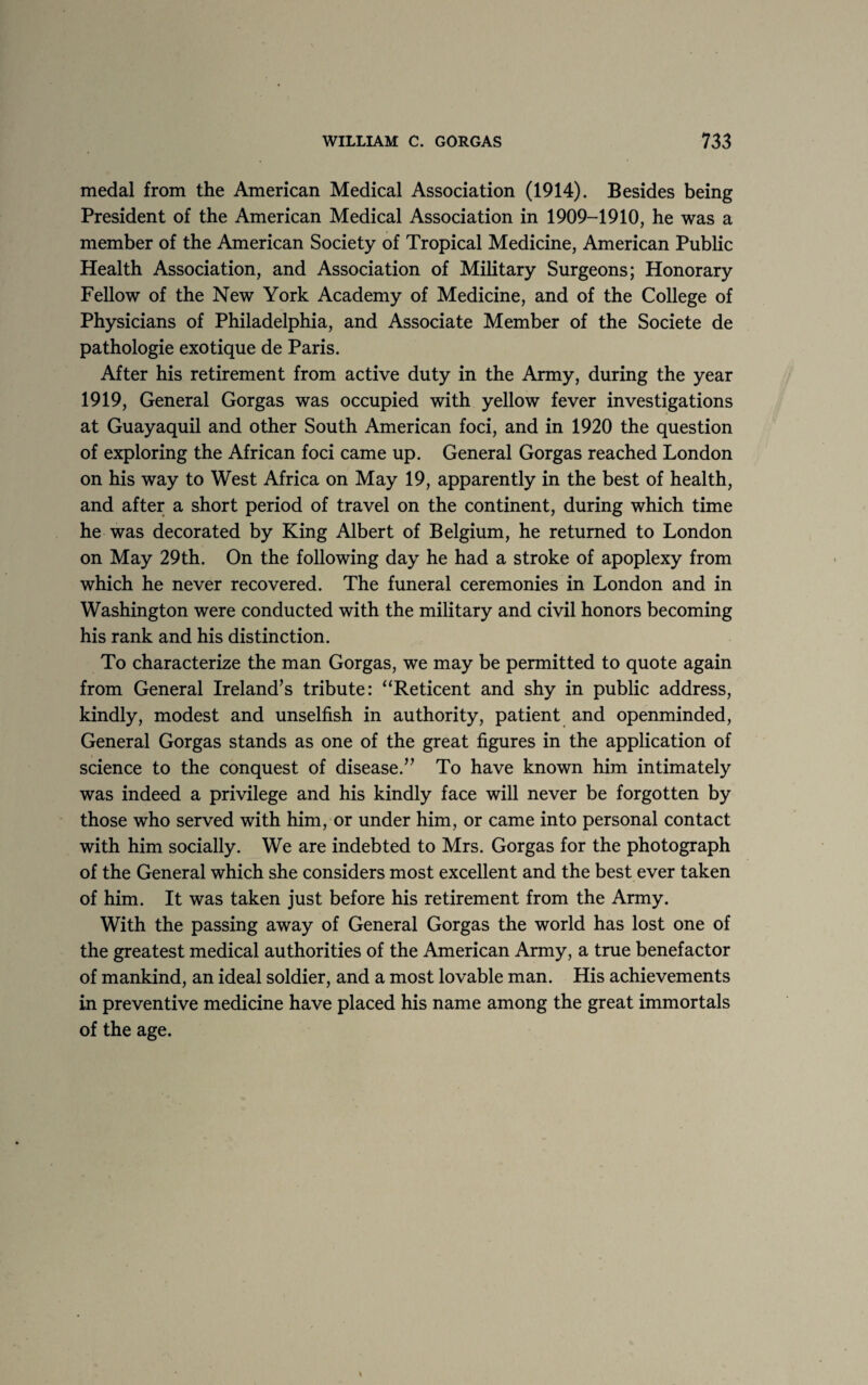 medal from the American Medical Association (1914). Besides being President of the American Medical Association in 1909-1910, he was a member of the American Society of Tropical Medicine, American Public Health Association, and Association of Military Surgeons; Honorary Fellow of the New York Academy of Medicine, and of the College of Physicians of Philadelphia, and Associate Member of the Societe de pathologie exotique de Paris. After his retirement from active duty in the Army, during the year 1919, General Gorgas was occupied with yellow fever investigations at Guayaquil and other South American foci, and in 1920 the question of exploring the African foci came up. General Gorgas reached London on his way to West Africa on May 19, apparently in the best of health, and after a short period of travel on the continent, during which time he was decorated by King Albert of Belgium, he returned to London on May 29th. On the following day he had a stroke of apoplexy from which he never recovered. The funeral ceremonies in London and in Washington were conducted with the military and civil honors becoming his rank and his distinction. To characterize the man Gorgas, we may be permitted to quote again from General Ireland’s tribute: “Reticent and shy in public address, kindly, modest and unselfish in authority, patient and openminded, General Gorgas stands as one of the great figures in the application of science to the conquest of disease.” To have known him intimately was indeed a privilege and his kindly face will never be forgotten by those who served with him, or under him, or came into personal contact with him socially. We are indebted to Mrs. Gorgas for the photograph of the General which she considers most excellent and the best ever taken of him. It was taken just before his retirement from the Army. With the passing away of General Gorgas the world has lost one of the greatest medical authorities of the American Army, a true benefactor of mankind, an ideal soldier, and a most lovable man. His achievements in preventive medicine have placed his name among the great immortals of the age.