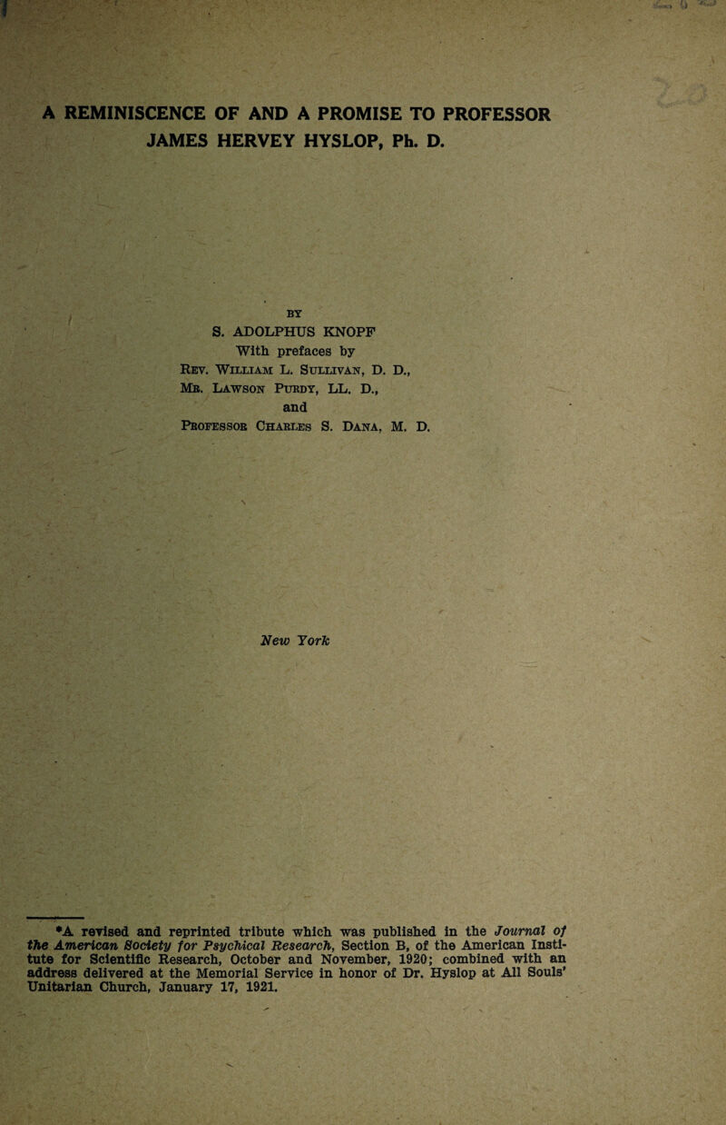 A REMINISCENCE OF AND A PROMISE TO PROFESSOR JAMES HERVEY HYSLOP, Ph. D. BY S. ADOLPHUS KNOPF With prefaces by Rev. William L. Sullivan, D. D., Mb. Lawson Pubdy, LL. D., and Pbofessob Chabi.es S. Dana, M. D. New York *A revised and reprinted tribute which was published in the Journal of the American Society for Psychical Research, Section B, of the American Insti¬ tute for Scientific Research, October and November, 1920; combined with an address delivered at the Memorial Service in honor of Dr. Hyslop at All Souls’ Unitarian Church, January 17, 1921.