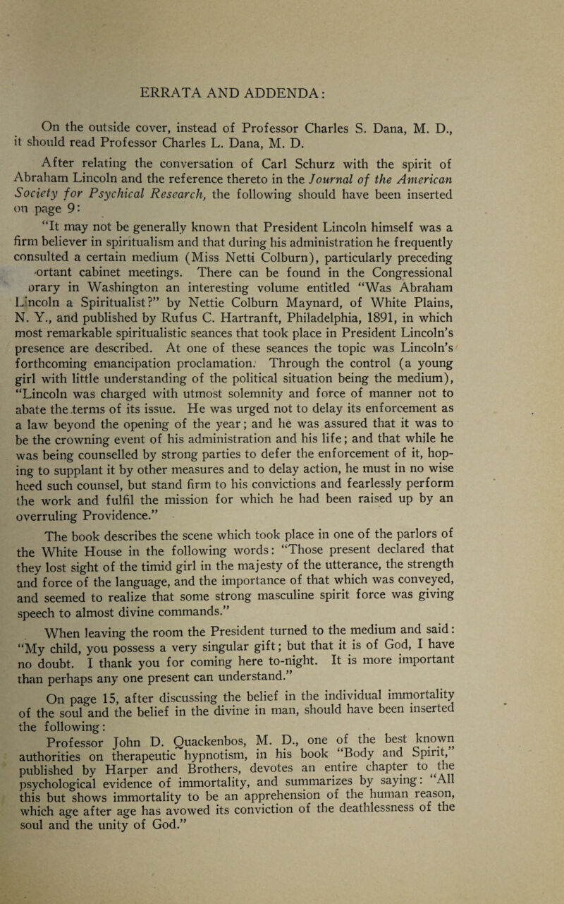 ERRATA AND ADDENDA: On the outside cover, instead of Professor Charles S. Dana, M. D., it should read Professor Charles L. Dana, M. D. After relating the conversation of Carl Schurz with the spirit of Abraham Lincoln and the reference thereto in the Journal of the American Society for Psychical Research, the following should have been inserted on page 9' “It may not be generally known that President Lincoln himself was a firm believer in spiritualism and that during his administration he frequently consulted a certain medium (Miss Netti Colburn), particularly preceding ortant cabinet meetings. There can be found in the Congressional orary in Washington an interesting volume entitled “Was Abraham Lincoln a Spiritualist?” by Nettie Colburn Maynard, of White Plains, N. Y., and published by Rufus C. Hartranft, Philadelphia, 1891, in which most remarkable spiritualistic seances that took place in President Lincoln’s presence are described. At one of these seances the topic was Lincoln’s forthcoming emancipation proclamation. Through the control (a young girl with little understanding of the political situation being the medium), “Lincoln was charged with utmost solemnity and force of manner not to abate the .terms of its issue. He was urged not to delay its enforcement as a law beyond the opening of the year; and he was assured that it was to be the crowning event of his administration and his life; and that while he was being counselled by strong parties to defer the enforcement of it, hop¬ ing to supplant it by other measures and to delay action, he must in no wise heed such counsel, but stand firm to his convictions and fearlessly perform the work and fulfil the mission for which he had been raised up by an overruling Providence.” The book describes the scene which took place in one of the parlors of the White House in the following words: “Those present declared that they lost sight of the timid girl in the majesty of the utterance, the strength and force of the language, and the importance of that which was conveyed, and seemed to realize that some strong masculine spirit force was giving speech to almost divine commands.” When leaving the room the President turned to the medium and said: “My child, you possess a very singular gift; but that it is of God, I have no doubt. I thank you for coming here to-night. It is more important than perhaps any one present can understand.” On page 15, after discussing the belief in the individual immortality of the soul and the belief in the divine in man, should have been inserted the following: Professor John D. Quackenbos, M. D., one of the best known authorities on therapeutic hypnotism, in his book Body and Spiiit, published by Harper and Brothers, devotes an entire chapter to the psychological evidence of immortality, and summarizes by saying. All this but shows immortality to be an apprehension of the human reason, which age after age has avowed its conviction of the deathlessness of the soul and the unity of God.”