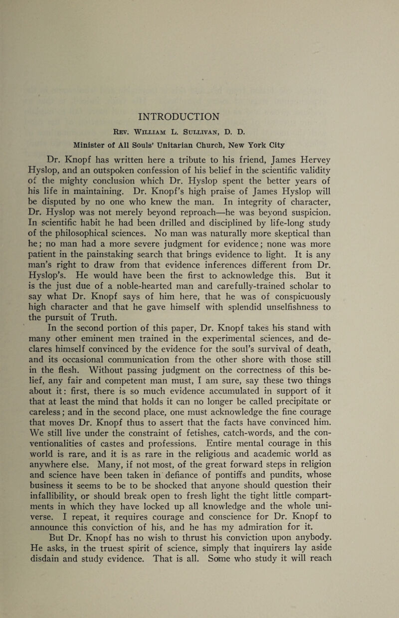 INTRODUCTION Rev. William L. Sullivan, D. D. Minister of All Souls’ Unitarian Church, New York City- Dr. Knopf has written here a tribute to his friend, James Hervey Hyslop, and an outspoken confession of his belief in the scientific validity of the mighty conclusion which Dr. Hyslop spent the better years of his life in maintaining. Dr. Knopf’s high praise of James Hyslop will be disputed by no one who knew the man. In integrity of character, Dr. Hyslop was not merely beyond reproach—he was beyond suspicion. In scientific habit he had been drilled and disciplined by life-long study of the philosophical sciences. No man was naturally more skeptical than he; no man had a more severe judgment for evidence; none was more patient in the painstaking search that brings evidence to light. It is any man’s right to draw from that evidence inferences different from Dr. Hyslop’s. He would have been the first to acknowledge this. But it is the just due of a noble-hearted man and carefully-trained scholar to say what Dr. Knopf says of him here, that he was of conspicuously high character and that he gave himself with splendid unselfishness to the pursuit of Truth. In the second portion of this paper, Dr. Knopf takes his stand with many other eminent men trained in the experimental sciences, and de¬ clares himself convinced by the evidence for the soul’s survival of death, and its occasional communication from the other shore with those still in the flesh. Without passing judgment on the correctness of this be¬ lief, any fair and competent man must, I am sure, say these two things about it: first, there is so much evidence accumulated in support of it that at least the mind that holds it can no longer be called precipitate or careless; and in the second place, one must acknowledge the fine courage that moves Dr. Knopf thus to assert that the facts have convinced him. We still live under the constraint of fetishes, catch-words, and the con¬ ventionalities of castes and professions. Entire mental courage in this world is rare, and it is as rare in the religious and academic world as anywhere else. Many, if not most, of the great forward steps in religion and science have been taken in defiance of pontiffs and pundits, whose business it seems to be to be shocked that anyone should question their infallibility, or should break open to fresh light the tight little compart¬ ments in which they have locked up all knowledge and the whole uni¬ verse. I repeat, it requires courage and conscience for Dr. Knopf to announce this conviction of his, and he has my admiration for it. But Dr. Knopf has no wish to thrust his conviction upon anybody. He asks, in the truest spirit of science, simply that inquirers lay aside disdain and study evidence. That is all. Sdme who study it will reach