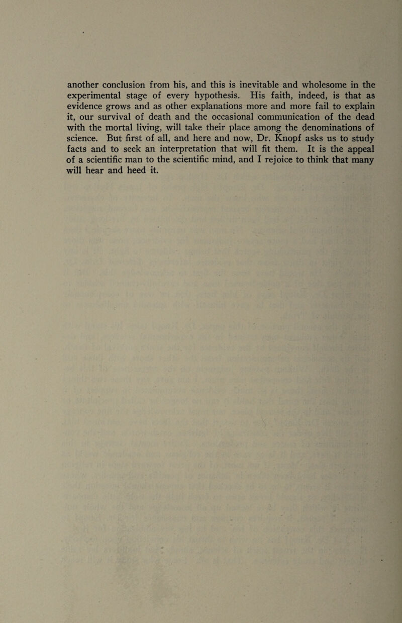 another conclusion from his, and this is inevitable and wholesome in the experimental stage of every hypothesis. His faith, indeed, is that as evidence grows and as other explanations more and more fail to explain it, our survival of death and the occasional communication of the dead with the mortal living, will take their place among the denominations of science. But first of all, and here and now, Dr. Knopf asks us to study facts and to seek an interpretation that will fit them. It is the appeal of a scientific man to the scientific mind, and I rejoice to think that many will hear and heed it.