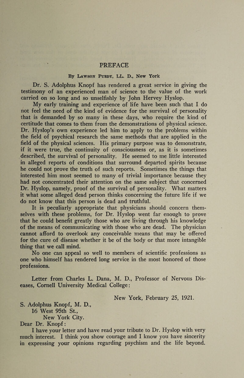 PREFACE By Lawson Purdy, LL. D., New York Dr. S. Adolphus Knopf has rendered a great service in giving the testimony of an experienced man of science to the value of the work carried on so long and so unselfishly by John Hervey Hyslop. My early training and experience of life have been such that I do not feel the need of the kind of evidence for the survival of personality that is demanded by so many in these days, who require the kind of certitude that comes to them from the demonstrations of physical science. Dr. Hyslop’s own experience led him to apply to the problems within the field of psychical research the same methods that are applied in the field of the physical sciences. His primary purpose was to demonstrate, if it were true, the continuity of consciousness or, as it is sometimes described, the survival of personality. He seemed to me little interested in alleged reports of conditions that surround departed spirits because he could not prove the truth of such reports. Sometimes the things that interested him most seemed to many of trivial importance because they had not concentrated their attention on the same subject that concerned Dr. Hyslop, namely, proof of the survival of personality. What matters it what some alleged dead person thinks concerning the future life if we do not know that this person is dead and truthful. It is peculiarly appropriate that physicians should concern them¬ selves with these problems, for Dr. Hyslop went far enough to prove that he could benefit greatly those who are living through his knowledge of the means of communicating with those who are dead. The physician cannot afford to overlook any conceivable means that may be offered for the cure of disease whether it be of the body or that more intangible thing that we call mind. No one can appeal so well to members of scientific professions as one who himself has rendered long service in the most honored of those professions. Letter from Charles L. Dana, M. D., Professor of Nervous Dis¬ eases, Cornell University Medical College: New York, February 25, 1921. S. Adolphus Knopf, M. D., 16 West 95th St., New York City. Dear Dr. Knopf: I have your letter and have read your tribute to Dr. Hyslop with very much interest. I think you show courage and I know you have sincerity in expressing your opinions regarding psychism and the life beyond.