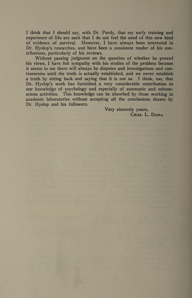 I think that I should say, with Dr. Purdy, that my early training and experience of life are such that I do not feel the need of this new kind of evidence of survival. However, I have always been interested in Dr. Hyslop’s researches, and have been a consistent reader of his con¬ tributions, particularly of his reviews. Without passing judgment on the question of whether he proved his views, I have felt sympathy with his studies of the problem because it seems to me there will always be disputes and investigations and con¬ troversies until the truth is actually established, and we never establish a truth by sitting back and saying that it is not so. I think, too, that Dr. Hyslop’s work has furnished a very considerable contribution to our knowledge of psychology and especially of automatic and subcon¬ scious activities. This knowledge can be absorbed by those working in academic laboratories without accepting all the conclusions drawn by Dr. Hyslop and his followers. Very sincerely yours, Chas. L. Dana.