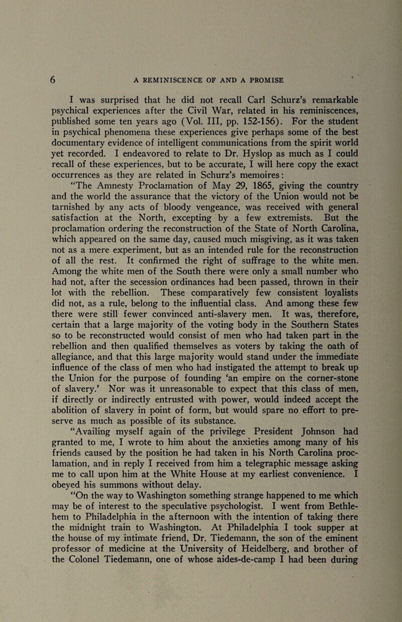 I was surprised that he did not recall Carl Schurz’s remarkable psychical experiences after the Civil War, related in his reminiscences, published some ten years ago (Vol. Ill, pp. 152-156). For the student in psychical phenomena these experiences give perhaps some of the best documentary evidence of intelligent communications from the spirit world yet recorded. I endeavored to relate to Dr. Hyslop as much as I could recall of these experiences, but to be accurate, I will here copy the exact occurrences as they are related in Schurz’s memoires: “The Amnesty Proclamation of May 29, 1865, giving the country and the world the assurance that the victory of the Union would not be tarnished by any acts of bloody vengeance, was received with general satisfaction at the North, excepting by a few extremists. But the proclamation ordering the reconstruction of the State of North Carolina, which appeared on the same day, caused much misgiving, as it was taken not as a mere experiment, but as an intended rule for the reconstruction of all the rest. It confirmed the right of suffrage to the white men. Among the white men of the South there were only a small number who had not, after the secession ordinances had been passed, thrown in their lot with the rebellion. These comparatively few consistent loyalists did not, as a rule, belong to the influential class. And among these few there were still fewer convinced anti-slavery men. It was, therefore, certain that a large majority of the voting body in the Southern States so to be reconstructed would consist of men who had taken part in the rebellion and then qualified themselves as voters by taking the oath of allegiance, and that this large majority would stand under the immediate influence of the class of men who had instigated the attempt to break up the Union for the purpose of founding 'an empire on the corner-stone of slavery.’ Nor was it unreasonable to expect that this class of men, if directly or indirectly entrusted with power, would indeed accept the abolition of slavery in point of form, but would spare no effort to pre¬ serve as much as possible of its substance. “Availing myself again of the privilege President Johnson had granted to me, I wrote to him about the anxieties among many of his friends caused by the position he had taken in his North Carolina proc¬ lamation, and in reply I received from him a telegraphic message asking me to call upon him at the White House at my earliest convenience. I obeyed his summons without delay. “On the way to Washington something strange happened to me which may be of interest to the speculative psychologist. I went from Bethle¬ hem to Philadelphia in the afternoon with the intention of taking there the midnight train to Washington. At Philadelphia I took supper at the house of my intimate friend, Dr. Tiedemann, the son of the eminent professor of medicine at the University of Heidelberg, and brother of the Colonel Tiedemann, one of whose aides-de-camp I had been during