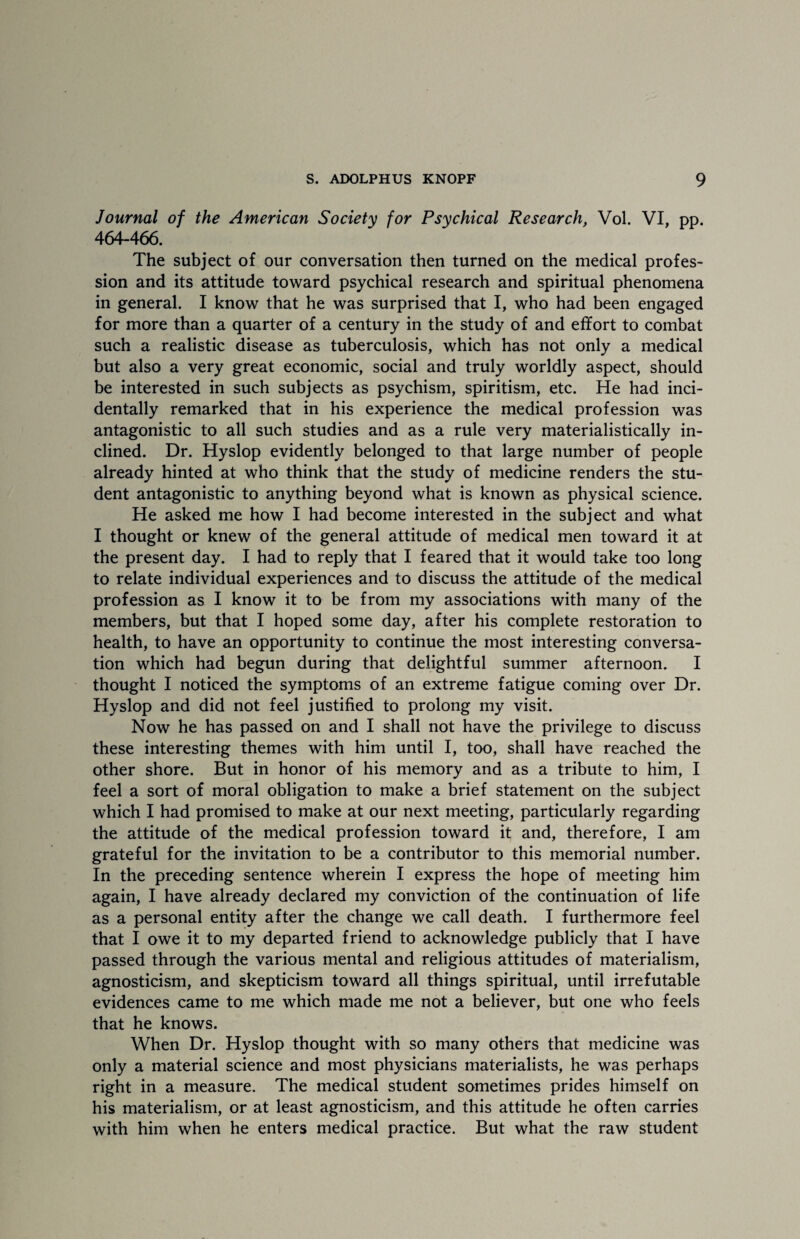 Journal of the American Society for Psychical Research, Vol. VI, pp. 464-466. The subject of our conversation then turned on the medical profes¬ sion and its attitude toward psychical research and spiritual phenomena in general. I know that he was surprised that I, who had been engaged for more than a quarter of a century in the study of and effort to combat such a realistic disease as tuberculosis, which has not only a medical but also a very great economic, social and truly worldly aspect, should be interested in such subjects as psychism, spiritism, etc. He had inci¬ dentally remarked that in his experience the medical profession was antagonistic to all such studies and as a rule very materialistically in¬ clined. Dr. Hyslop evidently belonged to that large number of people already hinted at who think that the study of medicine renders the stu¬ dent antagonistic to anything beyond what is known as physical science. He asked me how I had become interested in the subject and what I thought or knew of the general attitude of medical men toward it at the present day. I had to reply that I feared that it would take too long to relate individual experiences and to discuss the attitude of the medical profession as I know it to be from my associations with many of the members, but that I hoped some day, after his complete restoration to health, to have an opportunity to continue the most interesting conversa¬ tion which had begun during that delightful summer afternoon. I thought I noticed the symptoms of an extreme fatigue coming over Dr. Hyslop and did not feel justified to prolong my visit. Now he has passed on and I shall not have the privilege to discuss these interesting themes with him until I, too, shall have reached the other shore. But in honor of his memory and as a tribute to him, I feel a sort of moral obligation to make a brief statement on the subject which I had promised to make at our next meeting, particularly regarding the attitude of the medical profession toward it and, therefore, I am grateful for the invitation to be a contributor to this memorial number. In the preceding sentence wherein I express the hope of meeting him again, I have already declared my conviction of the continuation of life as a personal entity after the change we call death. I furthermore feel that I owe it to my departed friend to acknowledge publicly that I have passed through the various mental and religious attitudes of materialism, agnosticism, and skepticism toward all things spiritual, until irrefutable evidences came to me which made me not a believer, but one who feels that he knows. When Dr. Hyslop thought with so many others that medicine was only a material science and most physicians materialists, he was perhaps right in a measure. The medical student sometimes prides himself on his materialism, or at least agnosticism, and this attitude he often carries with him when he enters medical practice. But what the raw student