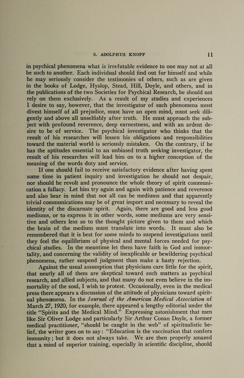 in psychical phenomena what is irrefutable evidence to one may not at all be such to another. Each individual should find out for himself and while he may seriously consider the testimonies of others, such as are given in the books of Lodge, Hyslop, Stead, Hill, Doyle, and others, and in the publications of the two Societies for Psychical Research, he should not rely on them exclusively. As a result of my studies and experiences I desire to say, however, that the investigator of such phenomena must divest himself of all prejudice, must have an open mind, must seek dili¬ gently and above all unselfishly after truth. He must approach the sub¬ ject with profound reverence, deep earnestness, and with an ardent de¬ sire to be of service. The psychical investigator who thinks that the result of his researches will lessen his obligations and responsibilities toward the material world is seriously mistaken. On the contrary, if he has the aptitudes essential to an unbiased truth seeking investigator, the result of his researches will lead him on to a higher conception of the meaning of the words duty and service. If one should fail to receive satisfactory evidence after having spent some time in patient inquiry and investigation he should not despair, nor should he revolt and pronounce the whole theory of spirit communi¬ cation a fallacy. Let him try again and again with patience and reverence and also bear in mind that not all can be mediums and that apparently trivial communications may be of great import and necessary to reveal the identity of the discarnate spirit. Again, there are good and less good mediums, or to express it in other words, some mediums are very sensi¬ tive and others less so to the thought picture given to them and which the brain of the medium must translate into words. It must also be remembered that it is best for some minds to suspend investigations until they feel the equilibrium of physical and mental forces needed for psy¬ chical studies. In the meantime let them have faith in God and immor¬ tality, and concerning the validity of inexplicable or bewildering psychical phenomena, rather suspend judgment than make a hasty rejection. Against the usual assumption that physicians care little for the spirit, that nearly all of them are skeptical toward such matters as psychical research, and allied subjects, and that many do not even believe in the im¬ mortality of the soul, I wish to protest. Occasionally, even in the medical press there appears a discussion of the attitude of physicians toward spirit¬ ual phenomena. In the Journal of the American Medical Association of March 27, 1920, for example, there appeared a lengthy editorial under the title “Spirits and the Medical Mind.” Expressing astonishment that men like Sir Oliver Lodge and particularly Sir Arthur Conan Doyle, a former medical practitioner, “should be caught in the web” of spiritualistic be¬ lief, the writer goes on to say: “Education is the vaccination that confers immunity; but it does not always take. We are then properly amazed that a mind of superior training, especially in scientific discipline, should