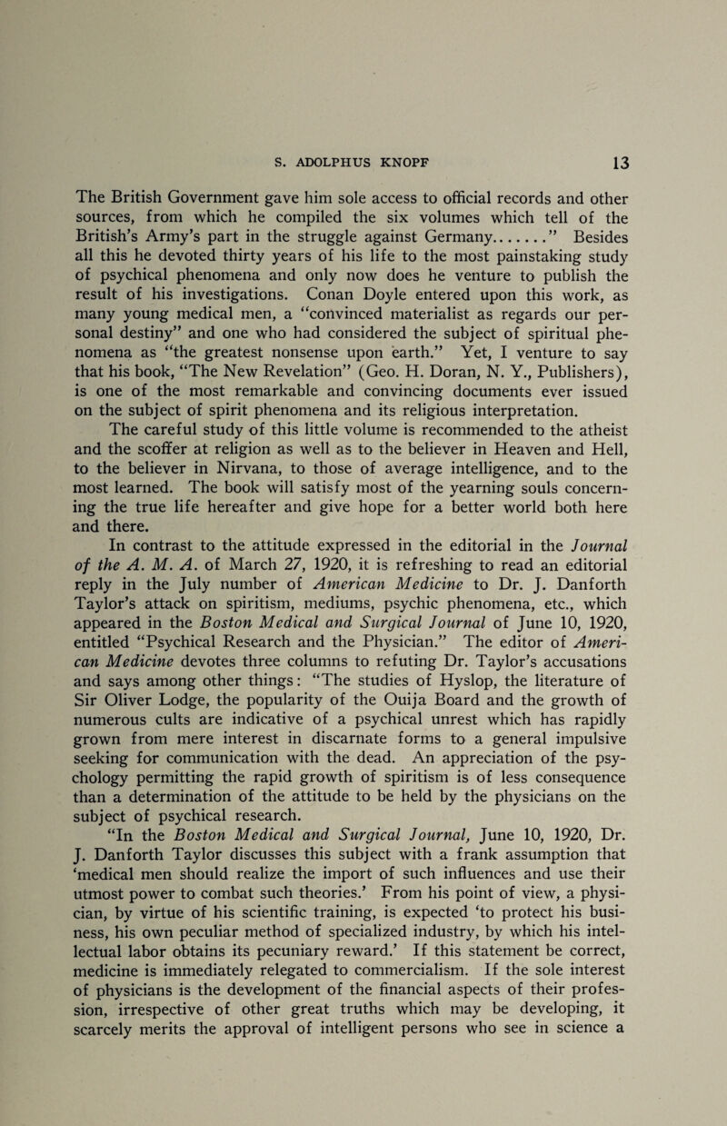 The British Government gave him sole access to official records and other sources, from which he compiled the six volumes which tell of the British’s Army’s part in the struggle against Germany.” Besides all this he devoted thirty years of his life to the most painstaking study of psychical phenomena and only now does he venture to publish the result of his investigations. Conan Doyle entered upon this work, as many young medical men, a “convinced materialist as regards our per¬ sonal destiny” and one who had considered the subject of spiritual phe¬ nomena as “the greatest nonsense upon earth.” Yet, I venture to say that his book, “The New Revelation” (Geo. H. Doran, N. Y., Publishers), is one of the most remarkable and convincing documents ever issued on the subject of spirit phenomena and its religious interpretation. The careful study of this little volume is recommended to the atheist and the scoffer at religion as well as to the believer in Heaven and Hell, to the believer in Nirvana, to those of average intelligence, and to the most learned. The book will satisfy most of the yearning souls concern¬ ing the true life hereafter and give hope for a better world both here and there. In contrast to the attitude expressed in the editorial in the Journal of the A. M. A. of March 27, 1920, it is refreshing to read an editorial reply in the July number of American Medicine to Dr. J. Danforth Taylor’s attack on spiritism, mediums, psychic phenomena, etc., which appeared in the Boston Medical and Surgical Journal of June 10, 1920, entitled “Psychical Research and the Physician.” The editor of Ameri¬ can Medicine devotes three columns to refuting Dr. Taylor’s accusations and says among other things: “The studies of Hyslop, the literature of Sir Oliver Lodge, the popularity of the Ouija Board and the growth of numerous cults are indicative of a psychical unrest which has rapidly grown from mere interest in discarnate forms to a general impulsive seeking for communication with the dead. An appreciation of the psy¬ chology permitting the rapid growth of spiritism is of less consequence than a determination of the attitude to be held by the physicians on the subject of psychical research. “In the Boston Medical and Surgical Journal, June 10, 1920, Dr. J. Danforth Taylor discusses this subject with a frank assumption that ‘medical men should realize the import of such influences and use their utmost power to combat such theories.’ From his point of view, a physi¬ cian, by virtue of his scientific training, is expected ‘to protect his busi¬ ness, his own peculiar method of specialized industry, by which his intel¬ lectual labor obtains its pecuniary reward.’ If this statement be correct, medicine is immediately relegated to commercialism. If the sole interest of physicians is the development of the financial aspects of their profes¬ sion, irrespective of other great truths which may be developing, it scarcely merits the approval of intelligent persons who see in science a