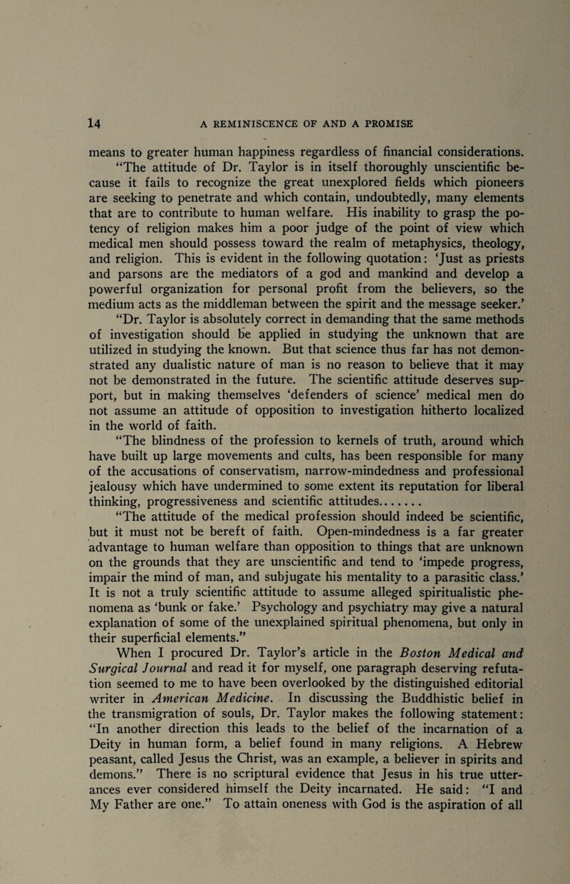 means to greater human happiness regardless of financial considerations. “The attitude of Dr. Taylor is in itself thoroughly unscientific be¬ cause it fails to recognize the great unexplored fields which pioneers are seeking to penetrate and which contain, undoubtedly, many elements that are to contribute to human welfare. His inability to grasp the po¬ tency of religion makes him a poor judge of the point of view which medical men should possess toward the realm of metaphysics, theology, and religion. This is evident in the following quotation: ‘Just as priests and parsons are the mediators of a god and mankind and develop a powerful organization for personal profit from the believers, so the medium acts as the middleman between the spirit and the message seeker/ “Dr. Taylor is absolutely correct in demanding that the same methods of investigation should be applied in studying the unknown that are utilized in studying the known. But that science thus far has not demon¬ strated any dualistic nature of man is no reason to believe that it may not be demonstrated in the future. The scientific attitude deserves sup¬ port, but in making themselves ‘defenders of science’ medical men do not assume an attitude of opposition to investigation hitherto localized in the world of faith. “The blindness of the profession to kernels of truth, around which have built up large movements and cults, has been responsible for many of the accusations of conservatism, narrow-mindedness and professional jealousy which have undermined to some extent its reputation for liberal thinking, progressiveness and scientific attitudes. “The attitude of the medical profession should indeed be scientific, but it must not be bereft of faith. Open-mindedness is a far greater advantage to human welfare than opposition to things that are unknown on the grounds that they are unscientific and tend to ‘impede progress, impair the mind of man, and subjugate his mentality to a parasitic class.’ It is not a truly scientific attitude to assume alleged spiritualistic phe¬ nomena as ‘bunk or fake.’ Psychology and psychiatry may give a natural explanation of some of the unexplained spiritual phenomena, but only in their superficial elements.” When I procured Dr. Taylor’s article in the Boston Medical and Surgical Journal and read it for myself, one paragraph deserving refuta¬ tion seemed to me to have been overlooked by the distinguished editorial writer in American Medicine. In discussing the Buddhistic belief in the transmigration of souls, Dr. Taylor makes the following statement: “In another direction this leads to the belief of the incarnation of a Deity in human form, a belief found in many religions. A Hebrew peasant, called Jesus the Christ, was an example, a believer in spirits and demons.” There is no scriptural evidence that Jesus in his true utter¬ ances ever considered himself the Deity incarnated. He said: “I and My Father are one.” To attain oneness with God is the aspiration of all