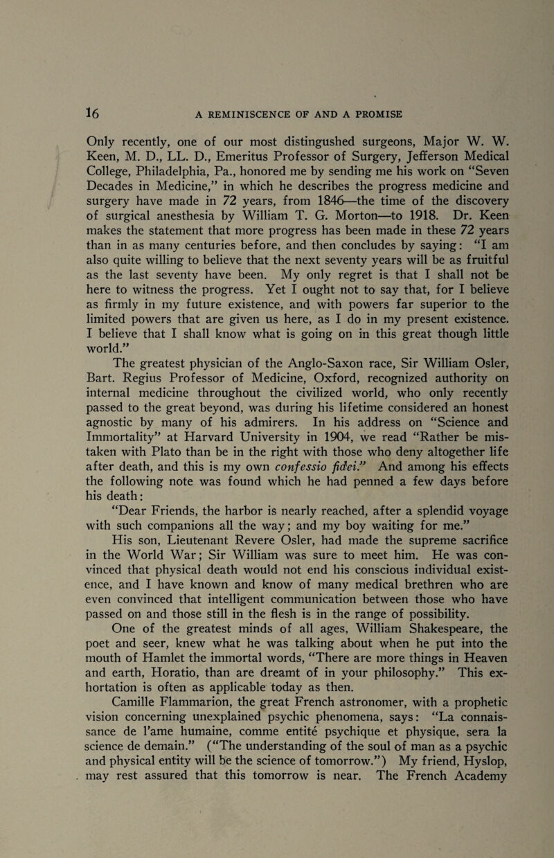 Only recently, one of our most distingushed surgeons, Major W. W. Keen, M. D., LL. D., Emeritus Professor of Surgery, Jefferson Medical College, Philadelphia, Pa., honored me by sending me his work on “Seven Decades in Medicine,” in which he describes the progress medicine and surgery have made in 72 years, from 1846—the time of the discovery of surgical anesthesia by William T. G. Morton—to 1918. Dr. Keen makes the statement that more progress has been made in these 72 years than in as many centuries before, and then concludes by saying: “I am also quite willing to believe that the next seventy years will be as fruitful as the last seventy have been. My only regret is that I shall not be here to witness the progress. Yet I ought not to say that, for I believe as firmly in my future existence, and with powers far superior to the limited powers that are given us here, as I do in my present existence. I believe that I shall know what is going on in this great though little world.” The greatest physician of the Anglo-Saxon race, Sir William Osier, Bart. Regius Professor of Medicine, Oxford, recognized authority on internal medicine throughout the civilized world, who only recently passed to the great beyond, was during his lifetime considered an honest agnostic by many of his admirers. In his address on “Science and Immortality” at Harvard University in 1904, we read “Rather be mis¬ taken with Plato than be in the right with those who deny altogether life after death, and this is my own confessio fidei.” And among his effects the following note was found which he had penned a few days before his death: “Dear Friends, the harbor is nearly reached, after a splendid voyage with such companions all the way; and my boy waiting for me.” His son, Lieutenant Revere Osier, had made the supreme sacrifice in the World War; Sir William was sure to meet him. He was con¬ vinced that physical death would not end his conscious individual exist¬ ence, and I have known and know of many medical brethren who are even convinced that intelligent communication between those who have passed on and those still in the flesh is in the range of possibility. One of the greatest minds of all ages, William Shakespeare, the poet and seer, knew what he was talking about when he put into the mouth of Hamlet the immortal words, “There are more things in Heaven and earth, Horatio, than are dreamt of in your philosophy.” This ex¬ hortation is often as applicable today as then. Camille Flammarion, the great French astronomer, with a prophetic vision concerning unexplained psychic phenomena, says: “La connais- sance de Tame humaine, comme entite psychique et physique, sera la science de demain.” (“The understanding of the soul of man as a psychic and physical entity will be the science of tomorrow.”) My friend, Hyslop, may rest assured that this tomorrow is near. The French Academy