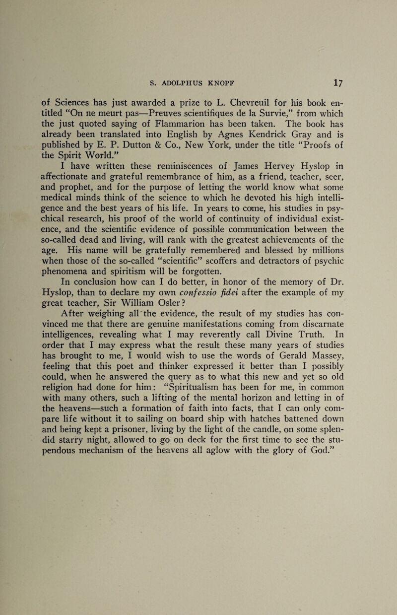 of Sciences has just awarded a prize to L. Chevreuil for his book en¬ titled “On ne meurt pas—Preuves scientifiques de la Survie,” from which the just quoted saying of Flammarion has been taken. The book has already been translated into English by Agnes Kendrick Gray and is published by E. P. Dutton & Co., New York, under the title “Proofs of the Spirit World ” I have written these reminiscences of James Hervey Hyslop in affectionate and grateful remembrance of him, as a friend, teacher, seer, and prophet, and for the purpose of letting the world know what some medical minds think of the science to which he devoted his high intelli¬ gence and the best years of his life. In years to come, his studies in psy¬ chical research, his proof of the world of continuity of individual exist¬ ence, and the scientific evidence of possible communication between the so-called dead and living, will rank with the greatest achievements of the age. His name will be gratefully remembered and blessed by millions when those of the so-called “scientific” scoffers and detractors of psychic phenomena and spiritism will be forgotten. In conclusion how can I do better, in honor of the memory of Dr. Hyslop, than to declare my own confessio fidei after the example of my great teacher, Sir William Osier? After weighing all the evidence, the result of my studies has con¬ vinced me that there are genuine manifestations coming from discarnate intelligences, revealing what I may reverently call Divine Truth. In order that I may express what the result these many years of studies has brought to me, I would wish to use the words of Gerald Massey, feeling that this poet and thinker expressed it better than I possibly could, when he answered the query as to what this new and yet so old religion had done for him: “Spiritualism has been for me, in common with many others, such a lifting of the mental horizon and letting in of the heavens—such a formation of faith into facts, that I can only com¬ pare life without it to sailing on board ship with hatches battened down and being kept a prisoner, living by the light of the candle, on some splen¬ did starry night, allowed to go on deck for the first time to see the stu¬ pendous mechanism of the heavens all aglow with the glory of God.”