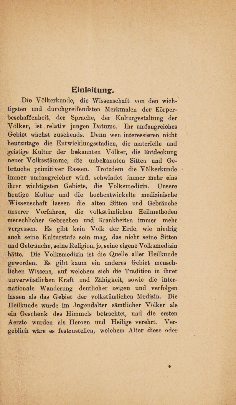 Einleitung. Die Völkerkunde, die Wissenschaft von den wich¬ tigsten und durchgreifendsten Merkmalen der Körper¬ beschaffenheit, der Sprache, der Kulturgestaltung der Völker, ist relativ jungen Datums. Ihr umfangreiches Gebiet wächst zusehends. Denn wen interessieren nicht heutzutage die Entwicklungsstadien, die materielle und geistige Kultur der bekannten Völker, die Entdeckung neuer Volksstämme, die unbekannten Sitten und Ge¬ bräuche primitiver Rassen. Trotzdem die Völkerkunde immer umfangreicher wird, schwindet immer mehr eins ihrer wichtigsten Gebiete, die Volksmedizin. Unsere heutige Kultur und die hochentwickelte medizinische Wissenschaft lassen die alten Sitten und Gebräuche unserer Vorfahren, die volkstümlichen Heilmethoden menschlicher Gebrechen und Krankheiten immer mehr vergessen. Es gibt kein Volk der Erde, wie niedrig auch seine Kulturstufe sein mag, das nicht seine Sitten und Gebräuche, seine Religion, ja, seine eigene Volksmedizin hätte. Die Volksmedizin ist die Quelle aller Heilkunde geworden. Es gibt kaum ein anderes Gebiet mensch¬ lichen Wissens, auf welchem sich die Tradition in ihrer unverwüstlichen Kraft und Zähigkeit, sowie die inter¬ nationale Wanderung deutlicher zeigen und verfolgen lassen als das Gebiet der volkstümlichen Medizin. Die Heilkunde wurde im Jugendalter sämtlicher Völker als ein Geschenk des Himmels betrachtet, und die ersten Aerzte wurden als Heroen und Heilige verehrt. Ver¬ geblich wäre es festzustellen, welchem Alter diese oder