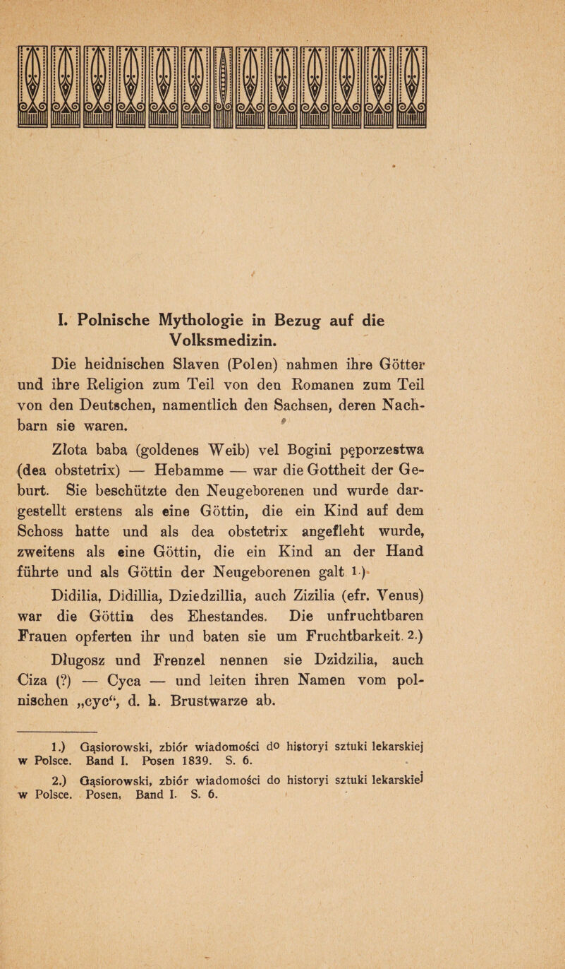 I. Polnische Mythologie in Bezug auf die Volksmedizin. Die heidnischen Slaven (Polen) nahmen ihre Götter und ihre Religion zum Teil von den Romanen zum Teil von den Deutschen, namentlich den Sachsen, deren Nach¬ barn sie waren. Zlota baba (goldenes Weib) vel Bogini p^porzestwa (dea obstetrix) — Hebamme — war die Gottheit der Ge¬ burt. Sie beschützte den Neugeborenen und wurde dar¬ gestellt erstens als eine Göttin, die ein Kind auf dem Schoss hatte und als dea obstetrix angefleht wurde, zweitens als eine Göttin, die ein Kind an der Hand führte und als Göttin der Neugeborenen galt 1) Didilia, Didillia, Dziedzillia, auch Zizilia (efr. Venus) war die Göttin des Ehestandes. Die unfruchtbaren Frauen opferten ihr und baten sie um Fruchtbarkeit. 2.) Dlugosz und Frenzei nennen sie Dzidzilia, auch Ciza (?) — Cyca — und leiten ihren Namen vom pol¬ nischen „cyc“, d. h. Brustwarze ab. 1. ) O^siorowski, zbiör wiadomosci do historyi sztuki lekarskiej w Polsce. Band I. Posen 1839. S. 6. 2. ) G^siorowski, zbiör wiadomosci do historyi sztuki lekarskiej w Polsce. Posen, Band I. S. 6.