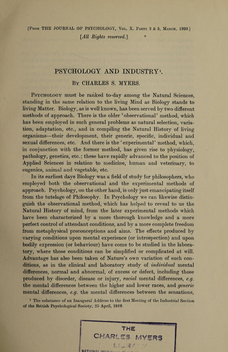 [All Rights reserved.] * PSYCHOLOGY AND INDUSTRY1. By CHARLES S. MYERS. Psychology must be ranked to-day among the Natural Sciences, standing in the same relation to the living Mind as Biology stands to living Matter. Biology, as is well known, has been served by two different methods of approach. There is the older ‘observational’ method, which has been employed in such general problems as natural selection, varia¬ tion, adaptation, etc., and in compiling the Natural History of living organisms—their development, their generic, specific, individual and sexual differences, etc. And there is the ‘experimental’ method, which, in conjunction with the former method, has given rise to physiology,. pathology, genetics, etc.; these have rapidly advanced to the position of Applied Sciences in relation to medicine, human and veterinary, to eugenics, animal and vegetable, etc. In its earliest days Biology was a field of study for philosophers, who employed both the observational and the experimental methods of approach. Psychology, on the other hand, is only just emancipating itself from the tutelage of Philosophy. In Psychology we can likewise distin¬ guish the observational method, which has helped to reveal to us the Natural History of mind, from the later experimental methods which have been characterized by a more thorough knowledge and a more perfect control of attendant conditions, and by a more complete freedom from metaphysical preconceptions and aims. The effects produced by varying conditions upon mental experience (or introspection) and upon bodily expression (or behaviour) have come to be studied in the labora¬ tory, where those conditions can be simplified or complicated at will. Advantage has also been taken of Nature’s own variation of such con¬ ditions, as in the clinical and laboratory study of individual mental differences, normal and abnormal, of excess or defect, including those produced by disorder, disease or injury, racial mental differences, e.g. the mental differences between the higher and lower races, and generic mental differences, e.g. the mental differences between the sensations, 1 The substance of an Inaugural Address to the first Meeting of the Industrial Section of the British Psychological Society, 25 April, 1919.