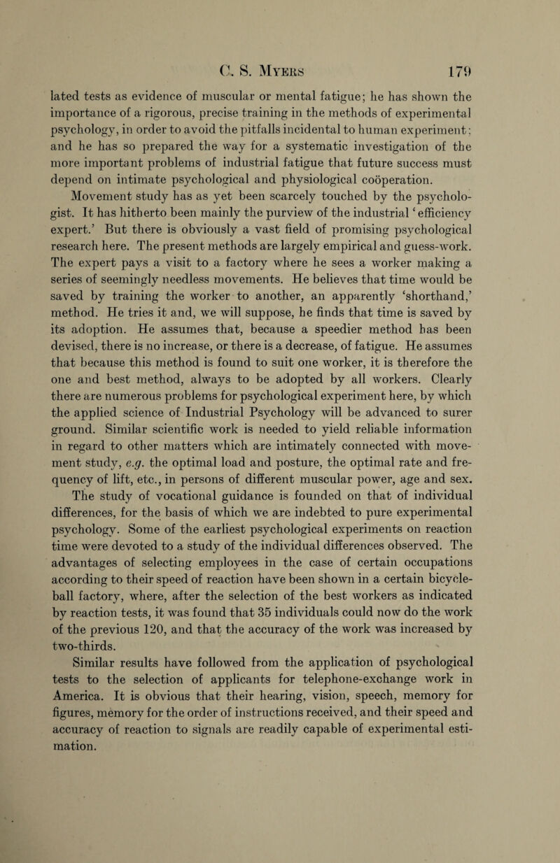 lated tests as evidence of muscular or mental fatigue; lie has shown the importance of a rigorous, precise training in the methods of experimental psychology, in order to avoid the pitfalls incidental to human experiment; and he has so prepared the way for a systematic investigation of the more important problems of industrial fatigue that future success must depend on intimate psychological and physiological cobperation. Movement study has as yet been scarcely touched by the psycholo¬ gist. It has hitherto been mainly the purview of the industrial4 efficiency expert.’ But there is obviously a vast field of promising psychological research here. The present methods are largely empirical and guess-work. The expert pays a visit to a factory where he sees a worker making a series of seemingly needless movements. He believes that time would be saved by training the worker to another, an apparently ‘shorthand,’ method. He tries it and, we will suppose, he finds that time is saved by its adoption. He assumes that, because a speedier method has been devised, there is no increase, or there is a decrease, of fatigue. He assumes that because this method is found to suit one worker, it is therefore the one and best method, always to be adopted by all workers. Clearly there are numerous problems for psychological experiment here, by which the applied science of Industrial Psychology will be advanced to surer ground. Similar scientific work is needed to yield reliable information in regard to other matters which are intimately connected with move¬ ment study, e.g. the optimal load and posture, the optimal rate and fre¬ quency of lift, etc., in persons of different muscular power, age and sex. The study of vocational guidance is founded on that of individual differences, for the basis of which we are indebted to pure experimental psychology. Some of the earliest psychological experiments on reaction time were devoted to a study of the individual differences observed. The advantages of selecting employees in the case of certain occupations according to their speed of reaction have been shown in a certain bicycle- ball factory, where, after the selection of the best workers as indicated by reaction tests, it was found that 35 individuals could now do the work of the previous 120, and that the accuracy of the work was increased by two-thirds. Similar results have followed from the application of psychological tests to the selection of applicants for telephone-exchange work in America. It is obvious that their hearing, vision, speech, memory for figures, memory for the order of instructions received, and their speed and accuracy of reaction to signals are readily capable of experimental esti¬ mation.