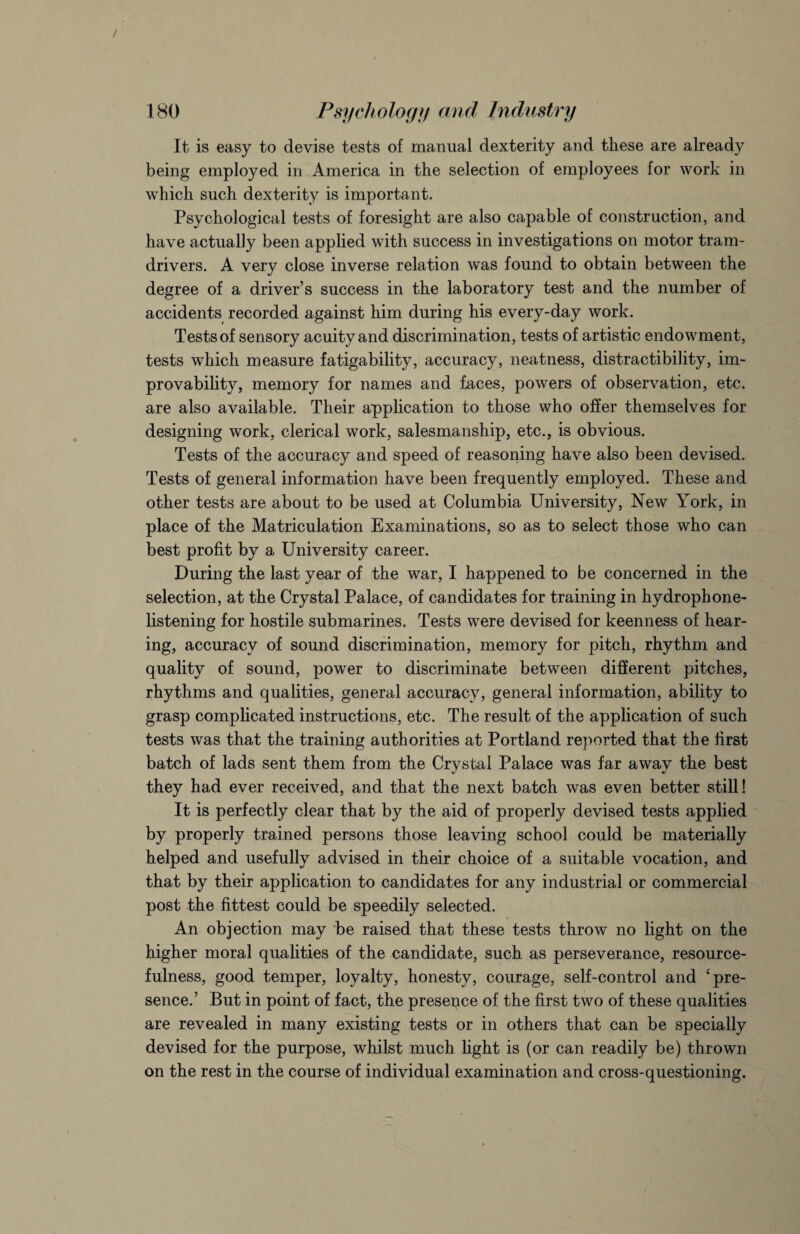 It is easy to devise tests of manual dexterity and these are already being employed in America in the selection of employees for work in which such dexterity is important. Psychological tests of foresight are also capable of construction, and have actually been applied with success in investigations on motor tram- drivers. A very close inverse relation was found to obtain between the degree of a driver’s success in the laboratory test and the number of accidents recorded against him during his every-day work. Tests of sensory acuity and discrimination, tests of artistic endowment, tests which measure fatigability, accuracy, neatness, distractibility, im- provability, memory for names and faces, powers of observation, etc. are also available. Their application to those who offer themselves for designing work, clerical work, salesmanship, etc., is obvious. Tests of the accuracy and speed of reasoning have also been devised. Tests of general information have been frequently employed. These and other tests are about to be used at Columbia University, New York, in place of the Matriculation Examinations, so as to select those who can best profit by a University career. During the last year of the war, I happened to be concerned in the selection, at the Crystal Palace, of candidates for training in hydrophone¬ listening for hostile submarines. Tests were devised for keenness of hear¬ ing, accuracy of sound discrimination, memory for pitch, rhythm and quality of sound, power to discriminate between different pitches, rhythms and qualities, general accuracy, general information, ability to grasp complicated instructions, etc. The result of the application of such tests was that the training authorities at Portland reported that the first batch of lads sent them from the Crystal Palace was far away the best they had ever received, and that the next batch was even better still! It is perfectly clear that by the aid of properly devised tests applied by properly trained persons those leaving school could be materially helped and usefully advised in their choice of a suitable vocation, and that by their application to candidates for any industrial or commercial post the fittest could be speedily selected. An objection may be raised that these tests throw no light on the higher moral qualities of the candidate, such as perseverance, resource¬ fulness, good temper, loyalty, honesty, courage, self-control and ‘ pre¬ sence.’ But in point of fact, the presence of the first two of these qualities are revealed in many existing tests or in others that can be specially devised for the purpose, whilst much light is (or can readily be) thrown on the rest in the course of individual examination and cross-questioning.