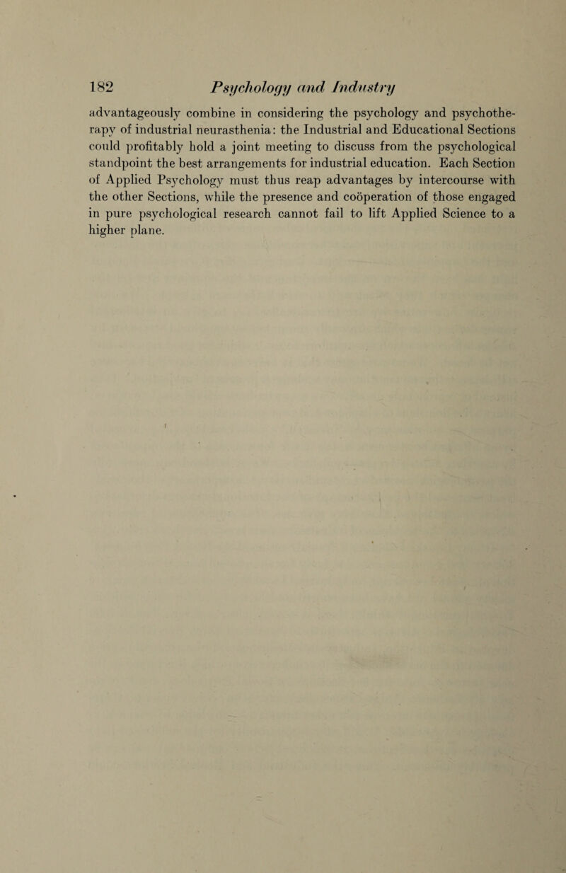 advantageously combine in considering the psychology and psychothe¬ rapy of industrial neurasthenia: the Industrial and Educational Sections could profitably hold a joint meeting to discuss from the psychological standpoint the best arrangements for industrial education. Each Section of Applied Psychology must thus reap advantages by intercourse with the other Sections, while the presence and cooperation of those engaged in pure psychological research cannot fail to lift Applied Science to a higher plane. i