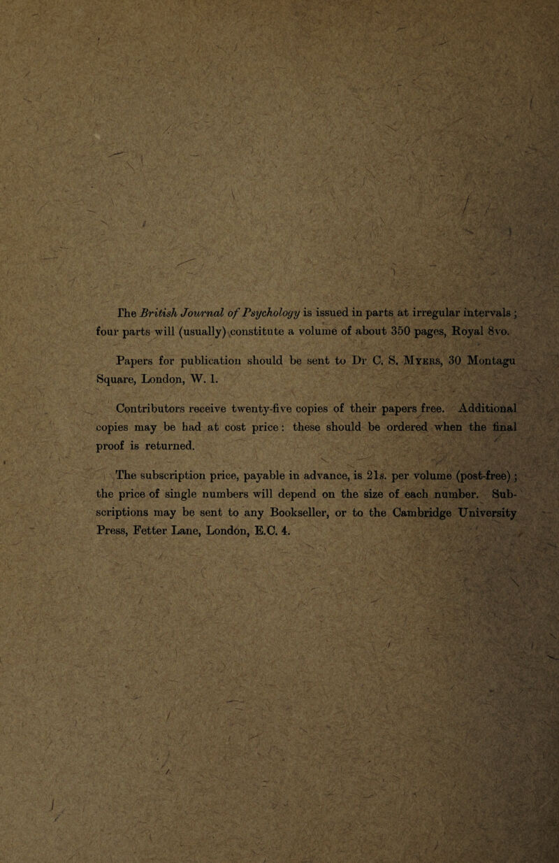 The British Journal of Psychology is issued in parts at irregular intervals ; four parts will (usually) constitute a volume of about 350 pages, Royal 8vo. y / . ; P • . Y»Y> — •' % •' A ; . .# Papers for publication should be sent to Dr C. S, Myers, 30 Montagu Square, London, W. 1. Contributors receive twenty-five copies of their papers free. Additional copies may be had at cost price: these should be ordered when the final proof is returned. The subscription price, payable in advance, is 21s. per volume (post-free); the price of single numbers will depend on the size of each number. Sub¬ scriptions may be sent to any Bookseller, or to the Cambridge University Press, Fetter Lane, London, E.C. 4.