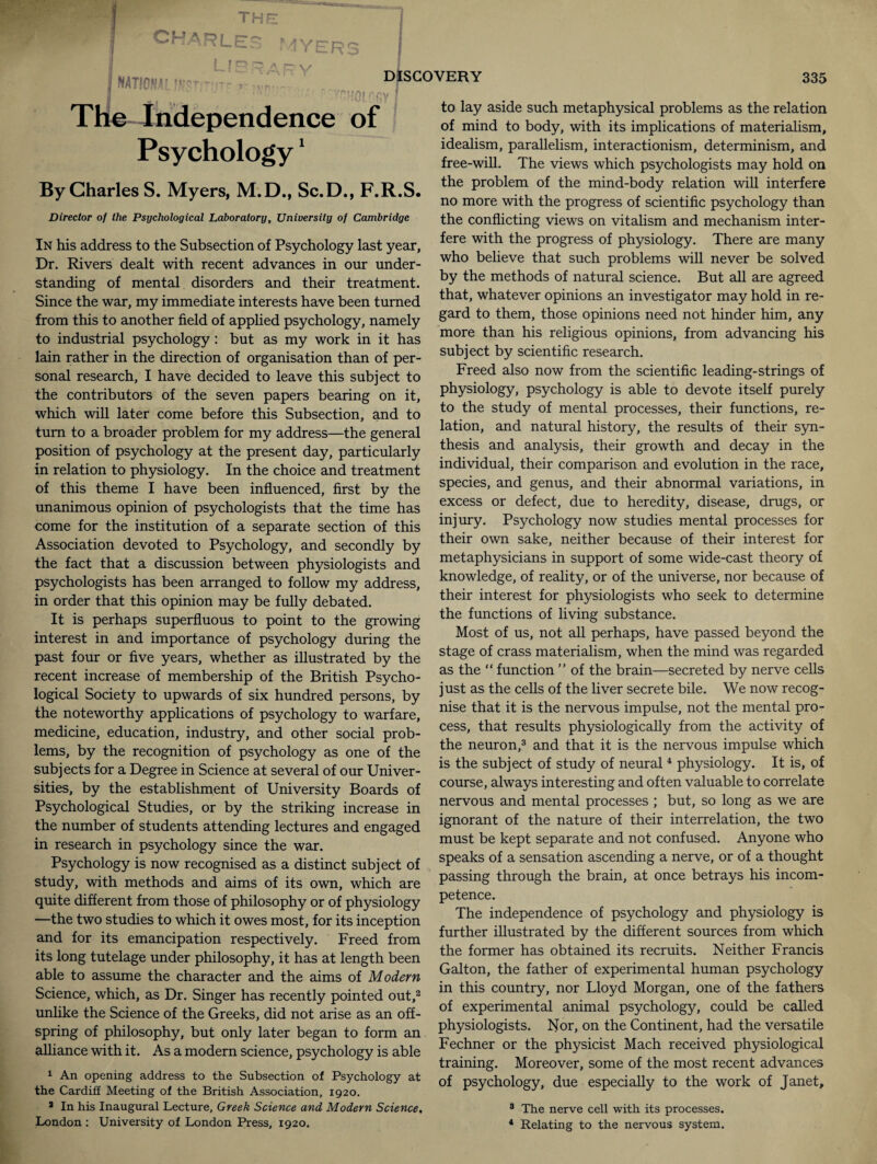 •harles MYE LfSRARV | national mnnjrr v ^ The Independence of Psychology1 DISCOVERY ni f'.f'v f By Charles S. Myers, M.D., Sc.D., F.R.S. Director of the Psychological Laboratory, University of Cambridge In his address to the Subsection of Psychology last year, Dr. Rivers dealt with recent advances in our under¬ standing of mental disorders and their treatment. Since the war, my immediate interests have been turned from this to another field of applied psychology, namely to industrial psychology : but as my work in it has lain rather in the direction of organisation than of per¬ sonal research, I have decided to leave this subject to the contributors of the seven papers bearing on it, which will later come before this Subsection, and to turn to a broader problem for my address—the general position of psychology at the present day, particularly in relation to physiology. In the choice and treatment of this theme I have been influenced, first by the unanimous opinion of psychologists that the time has come for the institution of a separate section of this Association devoted to Psychology, and secondly by the fact that a discussion between physiologists and psychologists has been arranged to follow my address, in order that this opinion may be fully debated. It is perhaps superfluous to point to the growing interest in and importance of psychology during the past four or five years, whether as illustrated by the recent increase of membership of the British Psycho¬ logical Society to upwards of six hundred persons, by the noteworthy applications of psychology to warfare, medicine, education, industry, and other social prob¬ lems, by the recognition of psychology as one of the subjects for a Degree in Science at several of our Univer¬ sities, by the establishment of University Boards of Psychological Studies, or by the striking increase in the number of students attending lectures and engaged in research in psychology since the war. Psychology is now recognised as a distinct subject of study, with methods and aims of its own, which are quite different from those of philosophy or of physiology —the two studies to which it owes most, for its inception and for its emancipation respectively. Freed from its long tutelage under philosophy, it has at length been able to assume the character and the aims of Modern Science, which, as Dr. Singer has recently pointed out,2 unlike the Science of the Greeks, did not arise as an off¬ spring of philosophy, but only later began to form an alliance with it. As a modern science, psychology is able 1 An opening address to the Subsection of Psychology at the Cardiff Meeting of the British Association, 1920. a In his Inaugural Lecture, Greek Science and Modern Science. 335 to lay aside such metaphysical problems as the relation of mind to body, with its implications of materialism, idealism, parallelism, interactionism, determinism, and free-will. The views which psychologists may hold on the problem of the mind-body relation will interfere no more with the progress of scientific psychology than the conflicting views on vitalism and mechanism inter¬ fere with the progress of physiology. There are many who believe that such problems will never be solved by the methods of natural science. But all are agreed that, whatever opinions an investigator may hold in re¬ gard to them, those opinions need not hinder him, any more than his religious opinions, from advancing his subject by scientific research. Freed also now from the scientific leading-strings of physiology, psychology is able to devote itself purely to the study of mental processes, their functions, re¬ lation, and natural history, the results of their syn¬ thesis and analysis, their growth and decay in the individual, their comparison and evolution in the race, species, and genus, and their abnormal variations, in excess or defect, due to heredity, disease, drugs, or injury. Psychology now studies mental processes for their own sake, neither because of their interest for metaphysicians in support of some wide-cast theory of knowledge, of reality, or of the universe, nor because of their interest for physiologists who seek to determine the functions of living substance. Most of us, not all perhaps, have passed beyond the stage of crass materialism, when the mind was regarded as the “ function ” of the brain—secreted by nerve cells just as the cells of the liver secrete bile. We now recog¬ nise that it is the nervous impulse, not the mental pro¬ cess, that results physiologically from the activity of the neuron,3 and that it is the nervous impulse which is the subject of study of neural4 physiology. It is, of course, always interesting and often valuable to correlate nervous and mental processes ; but, so long as we are ignorant of the nature of their interrelation, the two must be kept separate and not confused. Anyone who speaks of a sensation ascending a nerve, or of a thought passing through the brain, at once betrays his incom¬ petence. The independence of psychology and physiology is further illustrated by the different sources from which the former has obtained its recruits. Neither Francis Galton, the father of experimental human psychology in this country, nor Lloyd Morgan, one of the fathers of experimental animal psychology, could be called physiologists. Nor, on the Continent, had the versatile Fechner or the physicist Mach received physiological training. Moreover, some of the most recent advances of psychology, due especially to the work of Janet, 3 The nerve cell with its processes.