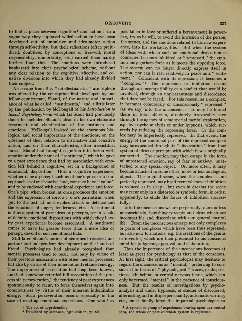 to find a place between cognition1 and action: in a vague way they supposed willed action to have been developed out of impulsive and ideo-motor action through self-activity, but their reflections (often preju¬ diced, doubtless, by conceptions of free-will, moral responsibility, immortality, etc.) carried them hardly further than this. The emotions were introduced haphazard into their psychological scheme, without any clear relation to the cognitive, affective, and co¬ native divisions into which they had already divided their subject. An escape from this “ intellectualistic ” atmosphere was offered by the conception first developed by our fellow-countryman, Shand, of the nature and import¬ ance of what he called “ sentiments,” and a little later by the publication by McDougall of his Introduction to Social Psychology2—in which (as Stout had previously done) he included Shand’s ideas in his own elaborate treatment and classification of the instincts and emotions. McDougall insisted on the enormous bio¬ logical and social importance of the emotions, on the closeness of their relation to instinctive and conative action, and on their characteristic, often irresistible, force. Shand had brought cognition into fusion with emotion under the name of “ sentiment,” which he gave to a past experience that had by association with emo¬ tion left behind a cognitive, set in a background of emotional, disposition. Thus a cognitive experience, whether it be a percept such as of one’s pipe, or a con¬ cept such as of one’s native land, comes to have “ value ” and to be endowed with emotional experience and force. One’s pipe, when broken, at once produces the emotion and the expression of sorrow; one’s patriotism, when put to the test, at once evokes attack or defence and the emotions of anger, tenderness, etc. A sentiment is thus a system of past ideas or percepts, set in a halo of definite emotional dispositions with which they have by past experience become associated. A sentiment comes to have far greater force than a mere idea or percept, devoid or such emotional halo. Still later Shand’s notion of sentiment received im¬ portant and independent development at the hands of Freud. Psychologists had already recognised that mental processes tend to recur, not only by virtue of their previous association with other mental processes, but also by virtue of their inherent and retained energy. The importance of association had long been known, and had somewhat retarded full recognition of the pro¬ cess of “perseveration,” the tendency of past experiences spontaneously to recur, to force themselves again into consciousness by virtue of their inherent indomitable energy. Such perseveration occurs especially in the case of exciting emotional experience. One who has 1 The act of apprehending. a Published by Methuen, 15th edition, 7s. 6d. just fallen in love or suffered a bereavement is power¬ less, try as he will, to avoid the intrusion of the person, the scenes, and the emotions related to his new experi¬ ence, into his workaday life. But when the system of ideas with which such an emotional disposition is connected becomes inhibited or “ repressed,” the emo¬ tion only gathers force as it meets the opposing force. The system can no longer directly express itself in action, nor can it rest relatively in peace as a “ senti¬ ment.” Coincident with its repression, it becomes a “ complex.”3 The repression or inhibition occurs through an incompatibility or a conflict that would be involved, through an unpleasantness and discordance that dare not be faced. For this reason, as a complex, it becomes consciously or unconsciously “ repressed ” (as we say) into the unconscious. It may lie buried there in total oblivion, absolutely irrevocable save through the agency of some special mental exploration, e.g. by psycho-analysis or under hypnosis, which suc¬ ceeds by reducing the repressing force. Or the corn- lex may be imperfectly repressed. In that event, the energy of the emotional part of the repressed complex may be expended through its “ dissociation ” from that system of ideas or percepts with which it was originally connected. The emotion may then escape in the form of unreasoned emotion, say of fear or anxiety, unat¬ tached to any special object. Or, more often, it may become attached to some other, more or less analogous, object. The original scene, when the complex is im¬ perfectly repressed, may itself recur whenever inhibition is reduced as in sleep ; but even in dreams the scene may recur only in a distorted or symbolic form, in order, apparently, to elude the forces of inhibition success¬ fully. Into the unconscious we are perpetually, more or less unconsciously, banishing percepts and ideas which are incompatible and discordant with our general mental life. From the unconscious emerge not only complexes or parts of complexes which have been thus repressed, but also new formations, e.g. the creations of the genius or inventor, which are then presented to his conscious mind for judgment, approval, and elaboration. Thus the importance of the unconscious becomes at least as great for psychology as that of the conscious. At first sight, the critical psychologist may hesitate to regard the unconscious as “mental,” preferring to con¬ sider it in terms of “ physiological ” traces, or disposi¬ tions, left behind in central nervous tissue, which can only be termed “ mental ” in the presence of conscious¬ ness. But the results of investigations by psycho¬ analysis and under hypnosis, of studies of disordered, alternating, and multiple personality, automatic writing, etc., must finally force the impartial psychologist to 8 A system or group of experiences bearing upon one central idea, the whole or part of which system is repressed.